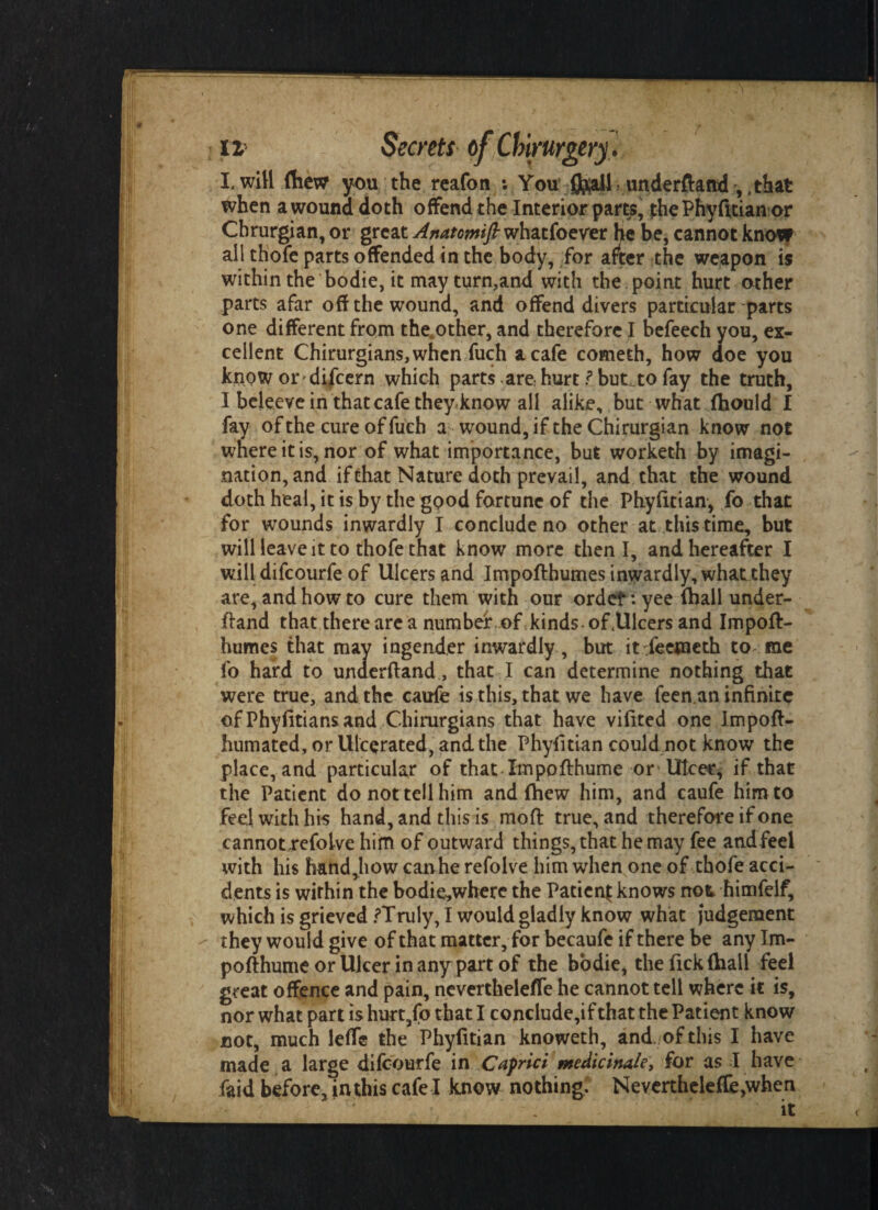 I. will (hew you the reafon : You 0^ail > underftand , ,that when a wound doth offend the Interior parts, the Phyfitian or Chrurgian, or great Anatomtfi whatfoever he be, cannot know all thofe parts offended in the body, for after the weapon is within the bodie, it may turn,and with the point hurt other parts afar off the wound, and offend divers particular parts one different from the,other, and therefore I befeech you, ex¬ cellent Chirurgians, when fuch a cafe cometh, how doe you know ordifcern which parts are hurt ? but to fay the truth, I beleevein that cafe they know all alike, but what {hould I fay of the cure of fuch a wound, if the Chirurgian know not where it is, nor of what importance, but worketh by imagi¬ nation, and if that Nature doth prevail, and that the wound doth heal, it is by the good fortune of the Phyfitian, fo that for wounds inwardly I conclude no other at this time, but will leave it to thofe that know more then I, and hereafter I will difcourfe of Ulcers and Impoftbumes inwardly, what they are, and how to cure them with our ordef :yee (hall under- fiand that there are a number of kinds- of .Ulcers and Impoft- humes that may ingender inwardly, but itYeeweth to me fo hard to underftand, that I can determine nothing that were true, and the caufe is this, that we have feen an infinite of Phyfitiansand Chirurgians that have vifited one Impoft- humated, or Ulcerated, and the Phyfitian could not know the place, and particular of that Impofthume or Ulcer, if that the Patient do not tell him and {hew him, and caufe him to feel with his hand, and this is moft true, and therefore if one cannot refoive him of outward things, that he may fee andfeel with his hand,how can he refolve him when one of thofe acci¬ dents is within the bodie„where the Patient knows not himfelf, which is grieved /Truly, I would gladly know what judgement they would give of that matter, for becaufe if there be any Im- pofthume or Ulcer in any part of the bodie, the fick (ball feel great offence and pain, neverthelefle he cannot tell where it is, nor what part is hurt,fo that I conclude,if that the Patient know not, much leffe the Phyfitian knoweth, and. of this I have made a large difcourfe in Capnci nteMcinaie, for as I have faid before, in this cafe I know nothing. Neverthelefle,when