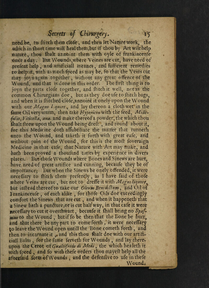 need be, to flitch diem dbfe 5 and then let Nature work, the which in fhort time will heal them,but if thou by Art wilt help nature, thou fhalt annoint them with oyle of frankincenfe once a day. But Won nds,where V eines are cut, have need of prefent help , and artificial! meanes, and fufficieht remedies to help it, with asmuchfpeed as may be, !o that the Veins cut may joynagain together, without any great offence of the Wound, and that is done in this order. The firfl thing is to joyn the parts clofe together, and flitch it well, nctas the common C.hirurgians doe , but as they doeufe to flitch bags, and when it is Hitched clofe,annoint it onely upon the Wound with our Magno Lqucre , and lay thereon a cloth wet-in the fame Oil very warm, then take Hypericon with the feed. Milk- fdit, Viticella, ana. and make thereof a powder, the which thou fhalt flrew upon the Wound being dreft , and round aboutit, for this Medicine doth affubtiliate the matter that runneth unto the Wound, and taketh it forthwith great eafe, and without pain of the Wound, for this is the mofl foveraign Medicine in that cafe, that Nature with Art may make, and hath been proved a thoufand times by experience in divers places. But thofe Wounds where Bones and Sinews are hurt, have need of great artifice and cunning, becaufe they be of importance; But when the Sinews be onely offended, it were neceffary to flitch them prefentjy, as I have faid of thofe where Veins are cut, but not to dreffe it with Magnoliqmrc^ but inflead thereof to take our Oleum Bencdittum, and Oil of Frankinceufe , of each alike , for thofe Oils doe exceedingly comfort the Sinews that are cut, and when it happeneth that a Sinew hath a pun&ure,or is cut half way, in that cafe it were neceffary to cut it ovetthwart, becaufe it fhall bring no Spaf- mti* to the Wound , but if fo be then that the Bone be hurt, and that there be any part to come forth , it were neceffarv $o leave the Wound open untill the Bone cometh forth, and then todnearnate it and this thou fhalt doe with our artifi- - ciallBalm , for the fame ferveth for Wounds, and lay there¬ upon the Cerot of Gualtifredo di Mtdi, the which healeth it withfpeed, and fo with thefe orders thou mayefl help all the aforefaid ibrts of Wounds, and the defenfiveto ufe in thefe >  , Wound*