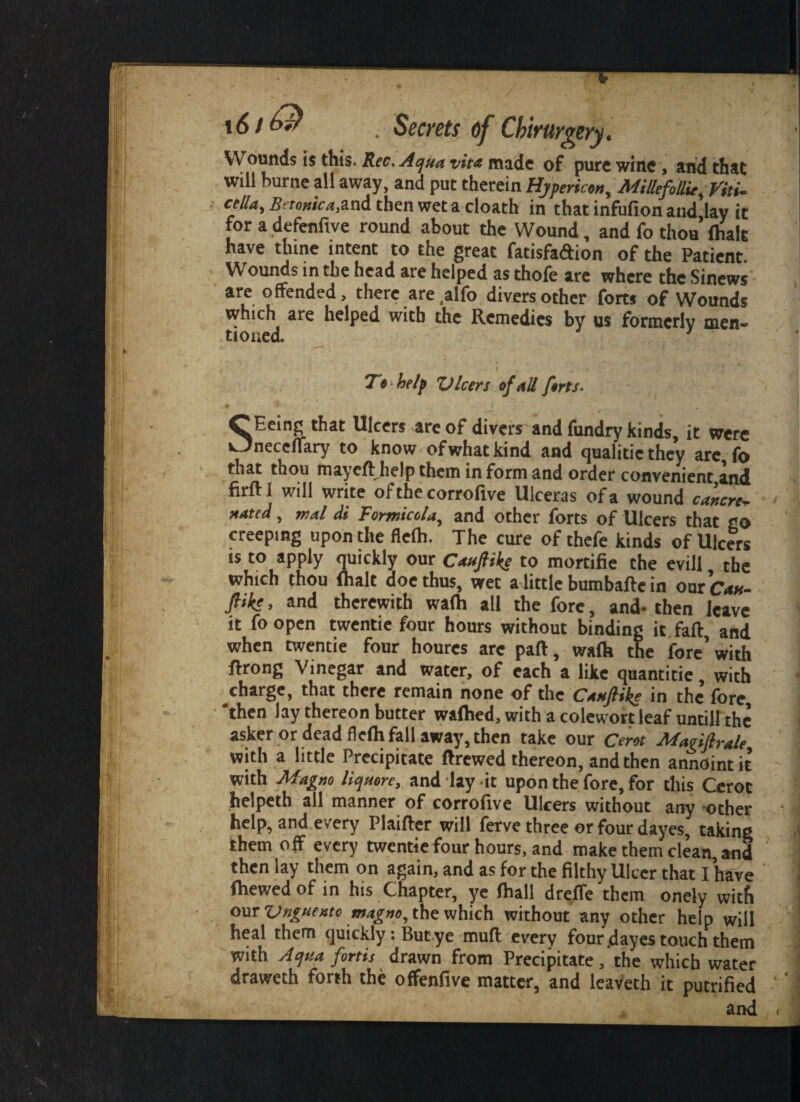 1(5 / ^ . Secrets of Chirurgery. Wounds is this. Rec.Aqua vita made of pure whte, and that will burne all away, and put therein Hjpericort, MillefollU.Vitu crtla, Betortica&nd then wet a cloath in that infufion and lav it for a defenftve round about the Wound , and fo thou (halt have thine intent to the great fatisfadion of the Patient Wounds in the head are helped as thofe are where the Sinews are offended, there are ,alfo divers other forts of Wounds which are helped with the Remedies by us formerly men* tioaed. 1 To help Vleers of nil forts. SEeing that Ulcers are of divers and fundry kinds, it were neceflary to know-of what kind and qualitic they are io that thou mayeft help them in form and order convenient and firftl will write of the corrofive Ulceras of a wound cancn* nated, wal di Formicola, and other forts of Ulcers that go creeping upon the flefh. The cure of thefe kinds of Ulcers is to apply quickly our Caufiike to mortifie the evill the which thou {halt doc thus, wet a little bumbafte in our C*an- JHks. and therewith wafh all the fore, and- then Jem it foopen twentie four hours without binding it faff, and when twentie four houres arc part, walk the fore’with ftrong Vinegar and water, of each a like quantitie, with charge, that there remain none of the CanfHke in the fore, 'then lay thereon butter walked, with a colewort leaf untill the asker or dead flelh fall away, then take our Cerot Magifirale with a little Precipitate ftrewed thereon, and then annointit with Magno liquore, and lay it upon the fore, for this Cerot helpeth all manner of corrofive Ulcers without any Other help, and every Plaifter will ferve three orfourdayes, taking them off every twentie four hours, and make them clean, and then lay them on again, and as for the filthy Ulcer that I have {hewed of in his Chapter, ye fhall dreffe them onely with our Unguento magno, the which without any other help will heal them quickly: Butye muft every four .dayes touch them with Aqua fortis drawn from Precipitate, the which water draweth forth the offenfive matter, and leaveth it putrified