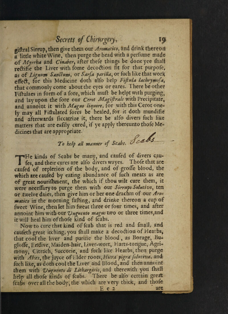 giftral Sirrup, then give them our Aromatico, and drink thereon t little white Wine, then purge the head with a perfume made of Myrrh* and Cinaber^ after thefe things be done yee (hall reftifie the Liver with fome deco&ion fit for that purpofe, as of Lignum Santtum, or Sarfa parilla, or fuch like that work effeft, for this Medicine doth alfo help Fifiula lachrymofa, that commonly come about the eyes or eares. There be other Fiftulacs in form of a fore, which muff be ht;lpt with purging, and lay upon the fore our Cerot Magifirale with Precipitate, and annoint it with Magno liquore, for with this Cerot one- iy may all FiMated fores be healed, for it doth mundifie and afterwards ficcatrize it, there be alfo divers fuch like matters that are eafily cured, if ye apply thereunto thofe Me¬ dicines that are appropriate. . To help all manner of Scabs. THe kinds of Scabs be many, and caufed of divers csau- fes, and their cures are alfo divers wayes. Thofe that are caufed of repletion of the body, and of groiTe blood, the which are caufed by eating abundance of fuch meats as are of great nourifhment, the which if thou wilt cure them, it were neceflaryto purge them with our Sirrupo Solutivo, ten or twelve daies, then give him or her one drachm of our Aro¬ matico in the morning faffing, and drinke thereon a cup of fweet Wine, then let him fweat three or four times, and after annoint him with our ZJnguento magno two or three times,and it will heal him of thofe kind of fcabs. Now to cure that kind of fcab that is red and final!, and caufeth great itching, you {hall make a deco&ion of Hearbs, that cool the liver and purine the blood, as Borage, Bu- gloffe, Endive, Maiden-hair, Liver-wort, Harts-tongue, Agri¬ mony, Citrach, Succorie, and fuch like Hearbs, then purge with Akes, the juyce of Elder roots, Hiera pigra folutiva, and fuch like, as doth cool the Liver and Blood, and then annoint them with ZJnpuento di Lithargirio^ and therewith you flvall help all thofe kinds of fcabs. c There be alfo certain great fcabs over all the body, the which are very thick, and thofe E n_lore