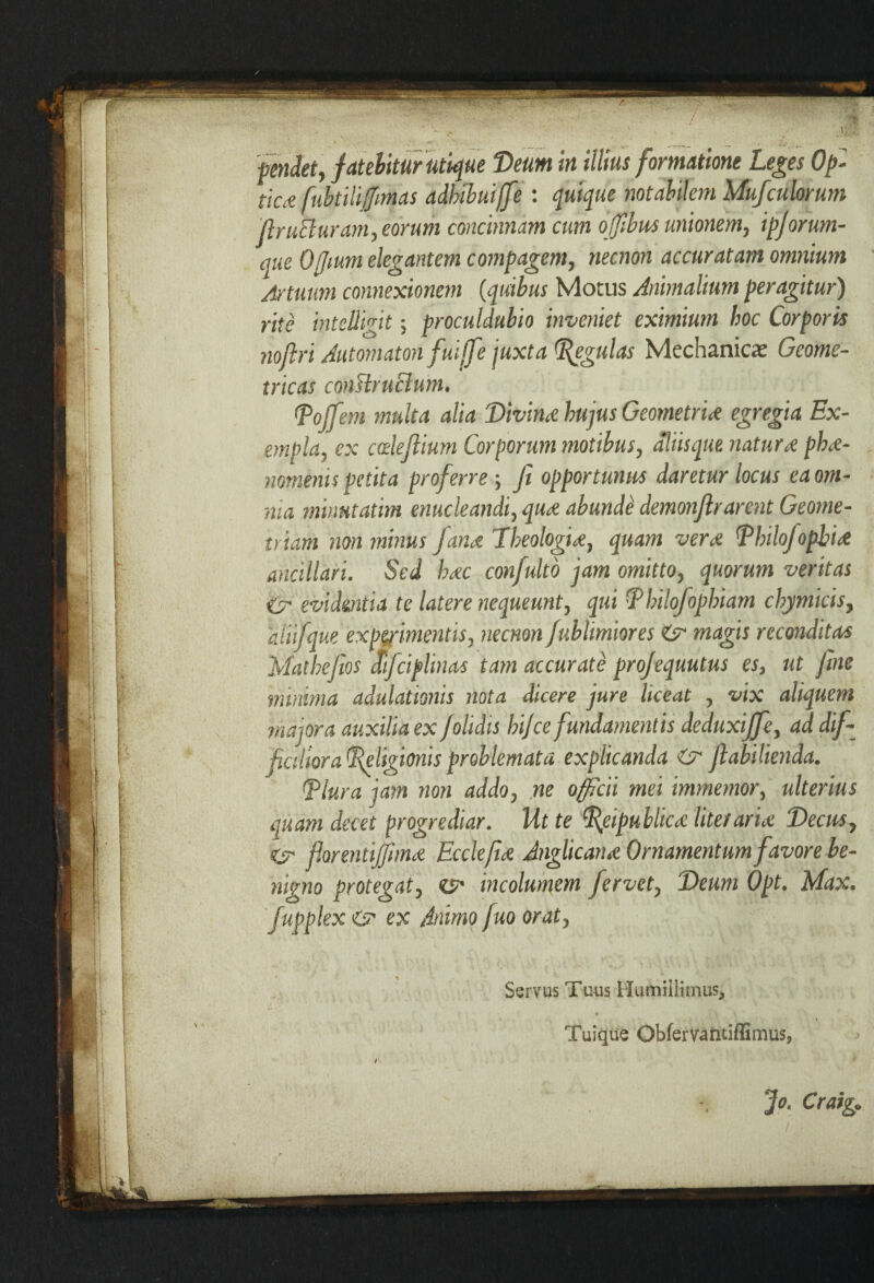 tiC£ fubtiliffimas adhibuijfe : quique notabilem Mufculorum ftruEluram, eorum concinnam cum ojfbus unionem, ipjorum¬ que Offium elegantem compagem, necnon accuratam omnium Jrtuum connexionem (quibus Motus Animalium peragitur) rite inteUigit; procul dubio inveniet eximium hoc Corporis noliri Automaton fuijfe juxta (Regulas Mechanicas Geome¬ tricas conshuBum. tPoffem multa alia Divina hujus Geometriis egregia Ex¬ empla, ex cdejlium Corporum motibus, dliisque naturs phs- nomenis petita proferre; Ji opportunus daretur locus ea om¬ nia minntatim enucleandi, qus abunde demonflrarent Geome¬ triam non minus fans Theologis, quam vers PhdoJopbis ancillari. Sed hsc confulto jam omitto, quorum veritas <2r evidentia te latere nequeunt, qui Philofophiam chymicis, aiiifque exprimentis, necnon fublimiores Zsr magis reconditas Mathejios fifciplinas tam accurate pro/equutus es, ut fine minima adulationis nota dicere jure liceat , vix aliquem majora auxilia ex /olidis hij'ce fundamentis deduxiffe, ad dif¬ ficiliora Religionis problemata explicanda & flabilienda. Rlura jam non addo, ne officii mei immemor, ulterius quam decet progrediar. Ut te Reipublics litet aris Decus, ey florentijjiins Ecclefis Anglicans Ornamentum favore be¬ nigno protegat, <&• incolumem fervet, Deum Opt. Max. fupplex & ex Animo fuo orat. Servus Tuus Humillimus, * Tuique Obfervantiffimus, Jo. Craig.