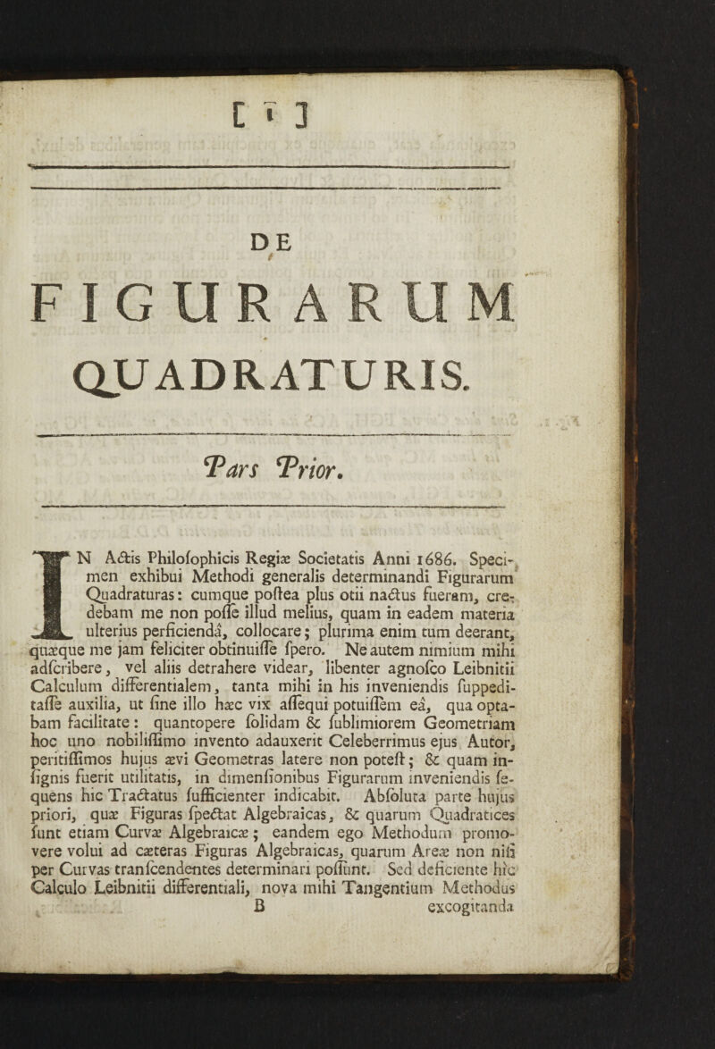 s DE i FIGURARUM. ♦ QUADRATURIS. Tars ¥) 'ior. IN A<5tis Philofophicis Regiae Societatis Anni 1686. Speci¬ men exhibui Methodi generalis determinandi Figurarum Quadraturas: cumque poftea plus otii na&us fueram, cre¬ debam me non pofle illud melius, quam in eadem materia ulterius perficienda, collocare; plurima enim tum deerant, quasque me jam feliciter obtinuifle fpero. Ne autem nimium mihi adfciibere, vel aliis detrahere videar, libenter agnofco Leibnitii Calculum differentialem, tanta mihi in his inveniendis fuppedi- tafle auxilia, ut fine illo haec vix aflequi potuiflem ea, qua opta¬ bam facilitate : quantopere fclidam & fublimiorem Geometriam hoc uno nobiliffimo invento adauxerit Celeberrimus ejus Autor, peritiffimos hujus asvi Geometras latere non poteft; & quam in- fignis fuerit utilitatis, in dimenfionibus Figurarum inveniendis fe- quens hic Tra&atus fufficienter indicabit. Abfoluta parte hujus priori, quae Figuras lpe&at Algebraicas, & quarum Quadratices funt etiam Curvae Algebraicae; eandem ego Methodum promo¬ vere volui ad caeteras Figuras Algebraicas, quarum Areas non nifi per Curvas tranlcendentes determinari poliunt. Sed deficiente hic Calculo Leibnitii differentiali, nova mihi Tangentium Methodus B excogitanda