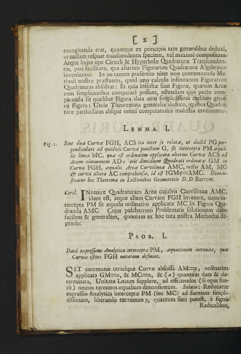 / l »1 excogitanda erat, quamque ex principiis tam generalibus deduxi, ut nullam refpuat tranfeendentis fpeciem, vel maxime compofitaro. Atqua hujus ope Circuli & Hyperbolae Quadratura Tranfcenden- tes, pari facilitate, qua aliarum Figurarum Quadratura: Aigebraicx inveniuntur. In eo tamen praefertim nitet non contemnenda Me¬ thodi noftra: prteftantia, quod uno calculo infinitarum Figurarum Quadraturas abfolvat: Et quia infinita: funt Figura:, quarum Area: cum fimplicioribus comparari poliunt, oftendam quo padto com¬ paranda fit qudibet Figura data cum fimpliciffima ejufdem gene¬ ns Figura: Unde Theoremata generalia deduco, quibus Quadra¬ tura: particulares abfque omni computationis moleftia inveniuntur» Lemma L Fig. i. Sint dua Curvae FGFI, ACS ita inter fe relata, ut duffd PG per¬ pendiculari ad quodvis Curva punffium G, [it intercepta PM. aqua¬ lis Imea MC, qua efi ordmatim applicata alterius Curva ACS ad Axem communem AD j erit dimidium Quadrati ordinata GM in Curva FGH, aqualis Area Curvilmea AMC, rettis AM, MC & curva altera AC comprehenfa, id e/l iGM^^AMC. Demon- (Iratur hoc Theorema in Leciiomhus Geometricis D. D. Barro w. Corol. fNvenire Quadraturam Areae cujufvis Curvilineae AMC, A idem eft, atque aliam Curvam FGH invenire, cujus in¬ tercepta PM fit aqualis ordinarim applicata: MC in Figura Qua¬ dranda AMC. Cujus pulcherrimi Problematis (elutionem dabo facilem & generalem, quoniam ex hoc tota noftra Methodus de¬ pendet. PrOI. I. Data exprejjione Analytica intercepta PM, aquationem invenire, qua Curva ifiius FGH naturam definiat. SIT communis utriufque Curvae ablcifla AM=jf, ordinarim applicata & MC=&, Sc (a) quantitas data & de¬ terminata, Unitatis Locum fiipplens, ad efficiendos ( fi opus fue¬ rit) omnes terminos aequalium dimenfionum. Solutio: Reducatur expreffio Analytica interceptae PM (feu MC) ad formam fimpli- ciffimam, liberando terminum/, quantum fieri poteft, a fignis Radicalibus,