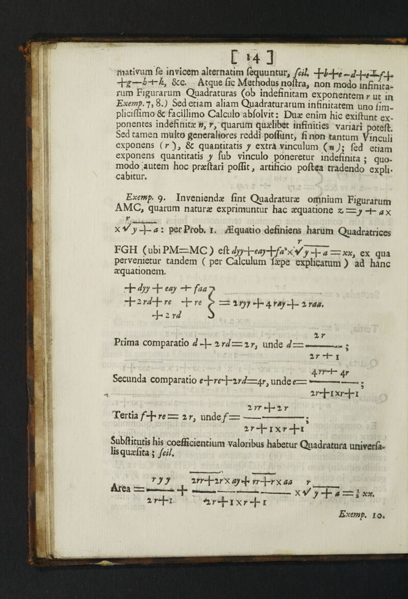 [ »4 3 mativum fe invicem alternarim (equuntur, fcil. ^b^e^d^i-S^f-i* Jfg—b-i-k3 &c. Atque fic Methodus noftra, non modo Infinita¬ rum Figurarum Quadraturas (ob indefinitam exponentem r ut in Exemp. 7,8j Sed etiam aliam Quadraturarum infinitatem uno fim- pliciffimo 8c facillimo Calculo abfolvit: Dux enim hic exiftunt ex¬ ponentes indefinita n, r, quarum qualibet infinities variari poteft. Sed tamen multo generaliores reddi poflunt* fi non tantum Vinculi exponens O), & quantitatis y extra vinculum (n); fed etiam exponens quantitatis y fub vinculo poneretur indefinita ; quo¬ modo Cautem hoc praftari poffit, artificio poftea tradendo* expli* cabitur. ^ Exemp, 9. Invenienda fint Quadraturx omnium Figurarum AMC, quarum natura: exprimuntur hac aequatione z,=zj-f-ax r ■.... - r FGH (ubi PM=.MC ) eft djy-\-eaj-\-fa‘x.yy -\-a=xx, ex qua pervenietur tandem ( per Galculum ftepe explicatum ) ad hanc aquationem. +fyy + eay ■ -f- 2 rd-\* re • *-j- 2 rd 1 r Prima comparatio d^-ird— ir3 unde d= ir *+-1 Secunda comparatio e^re*~\~'ird^z^r3 unde ezzz ar-J-ixr+i 2 rr -\-ir Tertia/*-^ re = 2 ri unde/= -——» 2r + ixr+i Subftitutis his coefficientium valoribus habetur Quadratura univerfa- usquatiita; fcil. r y y 2rr-f-2r x ay rr-j-r x aa r ar-J-i v2r-f*l Xr+ 1 X V y -j- a ~~ xx, Exemp. 10»