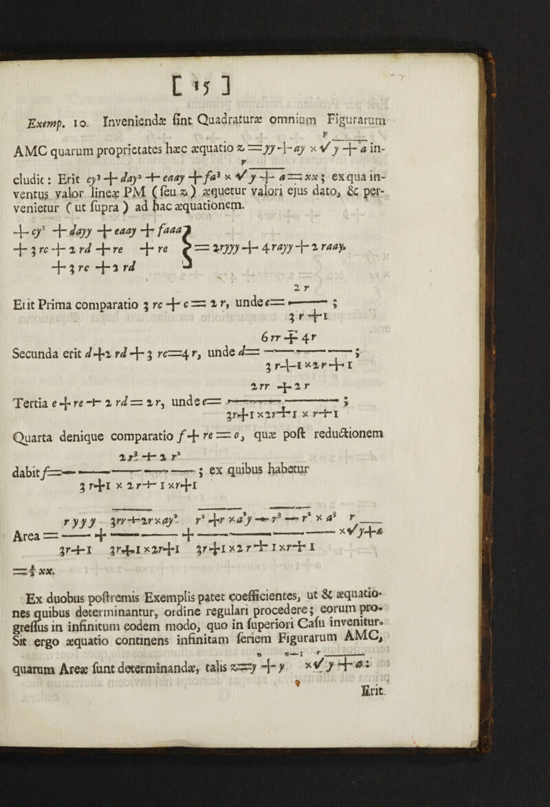 Exmp. io. Invenienda: fint Quadratura omnium Figurarum . . r_ AMC quarum proprietates haec aequatio fc=/7 + *7 + in- r__ cludic: Erit cy’ -\-day' -+- eaay +/«3 * ^ J 4* a~xx; ex qua in¬ ventus valor linea: PM ( feu *.) squetur valori ejus dato, & per¬ venietur ( ut lupra ) ad hac aequationem. cy’ -J- iayy eaay -j- faaa~l -j- ? rc -■(- t rd + re + re > = %ryyy -{- 4 rayy -j-1 raay. -j- } rc 1 rd “ •Vfc 2 r Et it Prima comparatio 3 rc + c~ i r, unde*= --*— ; ; r +1 6 rr -f- 4 r Secunda erit d+2 rd ~j- 3 rc=-4 r, unde d— —■ ■ 5 3 r-l-i^xr+ 1 2rr 4-2r Tertia e ^ r^ ~i” 2 r*/ = 2 r, unde • ■ ———— 3 3r-fix2rT-l x r-hx Quarta denique comparatio /+ r« = 0, qua: poft redudfcionem l r? Hh 2 r* dabit-----; ex quibus habetur 3 r+x x 2 r+- x xr+x L-l t—1 j . 1 » MOBMMMMKa»* ryyy irr-i~2rxay* r3 4-r x^r3-*■* r* x r- Area — ..— *-j* -■»-- »4*... r-»-» 3M-1 3r«f,i x2r-j*l ixHr X Ex duobus poflremis Exemplis patet coefficientes, ut Sc aquatio¬ nes quibus determinantur, ordine regulari procedere; eorum pro* greflus in infinitum eodem modo, quo in fuperiori Cafu invenitur^ Sit ergo aequatio continens infinitam feriem Figurarum AMC, quarum Areae funt determinandae, talis zp=y H\-y xt/7 + 01 * Erit-
