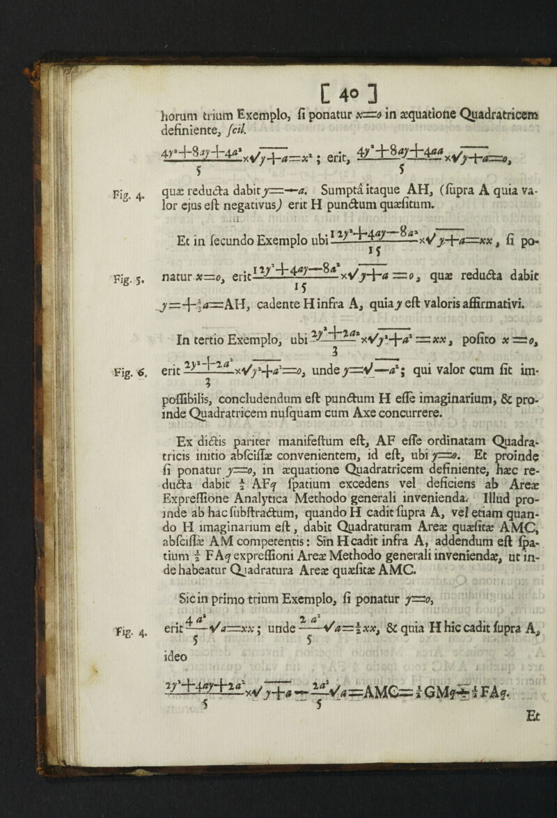 horam trium Exemplo, fi ponatur *=» in aequatione Qpadratricem definiente, feti. 4^+87+4*V~j^=;c,; erit, 4£5*S±i&wP£t=,t 5 5 qua: redudta dabit^=—a. Sumpta itaque AH, (fupra A quia va- lor ejus eft negativus,) erit H pun&um quaefitum. al Et in fecundo Exemplo ubi L1^ ——xVj^a=*x, fi po- . ny24-4^y—8^* natur erit y.■— ■■ -- i5 xVjf+v* =o, quae redu&a dabit cadente H infra A, quia jr eft valoris affirmativi. In tertio Exemplo, ubi az l ~xx, pofito erit undejc=:V—qui valor cum fit im- poflibilis, concludendum eft pun<ftum H efle imaginarium, & pro¬ inde Quadratricem nufquam cum Axe concurrere. Ex didis pariter manifeftum eft, AF effe ordinatam Quadra- tricis initio abfeiflae convenientem, id eft, ubi y=o. Et proinde fi ponatur f=-o> in aequatione Quadratricem definiente, haec re- duda dabit i AFq fpatium excedens vel deficiens ab Arese Expreflione Analytica Methodo generali invenienda.- Illud pro¬ inde ab hac fubftradum, quando H cadit fupra A, vei etiam quan¬ do H imaginarium eft, dabit Quadraturam Areae quaefitae AMC, abfciftae AM competentis: Sin H cadit infra A, addendum eft fpa¬ tium i F Aq expreffioni Areae Methodo generali inveniendae, ut in¬ de habeatur Qjadratura Areae quaefitae AMC. 'i ' . Sic in primo trium Exemplo, fi ponatur . 4^a / -A/ /*—— w • 2 a' Va~xx: unde 5 5 Vd~zxx, & quia H hic cadit fupra A< ideo -J-)-# — ~Va =AMC= i GM?-*T i FAf. 5 ' “ 5 ‘ “ . ~ Et