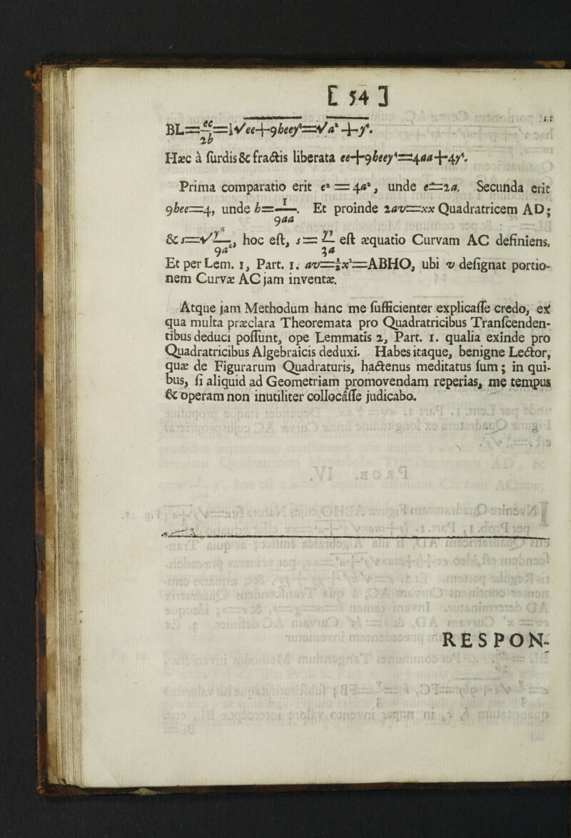 E 54] BL=-?=i Vee-H heef=t/ax -i-/. Haec h furdis&fraftis liberata ee^beef^aa^f. Prima comparatio erit e* == \a%, unde e~ia. Secunda erit 9bee=d., unde &=-^. Et proinde iav~xx Quadratricem AD; 9aa &cs=\f L-. hoc eft, sizz eft amuatio Curvam AC definiens, EtperLem. i, Part. i. ubi <v defignat portio¬ nem Curvae AC jam inventae. _ ... _^ \ Atque jam Methodum hanc me fufficienter explicafle credo, qX qua multa praeclara Theoremata pro Quadratricibus Tranfcenden- tibus deduci poflunt, ope Lemmatis 2, Part. i. qualia exinde pro Quadratricibus Algebraicis deduxi. Habes itaque, benigne Le&or, quae de Figurarum Quadraturis, ha&enus meditatus fum; in qui¬ bus, fi aliquid ad Geometriam promovendam reperias, me tempus 6c operam non inutiliter collocafle judicabo. ■ ' '1 ■ * - • '■ « RESPON- , ** : H- - -