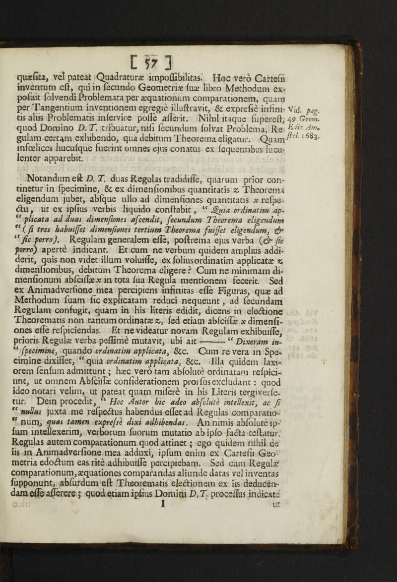 qu#fita, vel pateat Quadraturae impoflibilitas. Hoc vero Cartefii inventum eft, qui in fecundo Geometriae fu# libro Methodum ex- pofuit fblvendi Problemata per aequationum comparationem, quam per Tangentium inventionem egregie illuftravit, & exprete infim- Vid. pag. tis alus Problematis infervire pofle afierit. Nihil itaque fupereft, W-Geom. quod Domino D. T. tribuatur, nili fecundum folvat Problema, Re Edie.Am* gulam certam exhibendo, qua debitum Theorema eligatur. Quam^'16 infelices hucufque fuerint omnes ejus conatus ex fequentibus lucu¬ lenter apparebit. Notandum eft D. T. duas Regulas tradidifie, quarum prior con¬ tinetur in fpecimine, & ex dimenfionibus quantitatis » Theorema eligendum jubet, abfque ullo ad dimenfiones quantitatis x refpa- <ftu, ut ex ipfius verbis liquido conflabit, <f Suia ordinatim ap- <{ plicata ad duas dimenfiones aficendit} fecundum 'Theorema eligendum “(fi tres habmjfet dimenfiones tertium Theorema fui fiet eligendum, & “fic porro). Regulam generalem efie, poftrema ejus verba (& fic porro) apertd indicant. Et cum ne verbum quidem amplius addi¬ derit, quis non videt illum voluiffe, exfbliusordinatim applicat# % dimenfionibus, debitum Theorema eligere ? Cum ne minimam di- menfionum abfcifl#* in tota fua Regula mentionem fecerit. Sed ex Animadverfione mea percipiens infinitas efie Figuras, qu# ad Methodum fuam fic explicatam reduci nequeunt, ad fecundam Regulam confugit, quam in his literis edidit, dicens in ele&ione Theorematis non tantum ordinat# fc, fed etiam abfcifi# x dimenfi¬ ones efie refpiciendas. Et ne videatur novam Regulam exhibuifie, prioris Regul# verba peffime mutavit, ubi ait-- Dixeram in- “ fpecimine, quando ordinatim applicata, &c. Cum re vera in Spe¬ cimine dixifiet, ff quia ordinatim applicata3 Scc. Illa quidem laxi¬ orem fenfum admittunt; h#c vero tam abfolute ordinatam refpici- unt, ut omnem Abfcifi# confiderationem prorfus excludant: quod ideo notari velim, ut pateat quam mifere in his Literis tergiverfe- tur. Dein procedit, u Hoc Autor hic adeo abfolute intellexit t ac fi “ nullus juxta me refpe&us habendus eflet ad Regulas comparatio- “ num, quas tamen exprefse dixi adhibendas. An nimis abfolute ip- fum intellexerim, verborum fuorum mutatio ab ipfo fadta teftatur. Regulas autem comparationum quod attinet; ego quidem nihil de iis in Animadverfione mea adduxi, ipfum enim ex Cartefii Geo¬ metria edo&urn eas rite adhibuiile percipiebam. Sed cum Regul# comparationum,#quationes comparandas aliunde datas vel inventas fiipponunt, abfiirdum eft Theorematis ele&ionem ex iis deducen¬ dam efle afierere; quod etiam ipfius Domini Dt T procefTus indicat,: