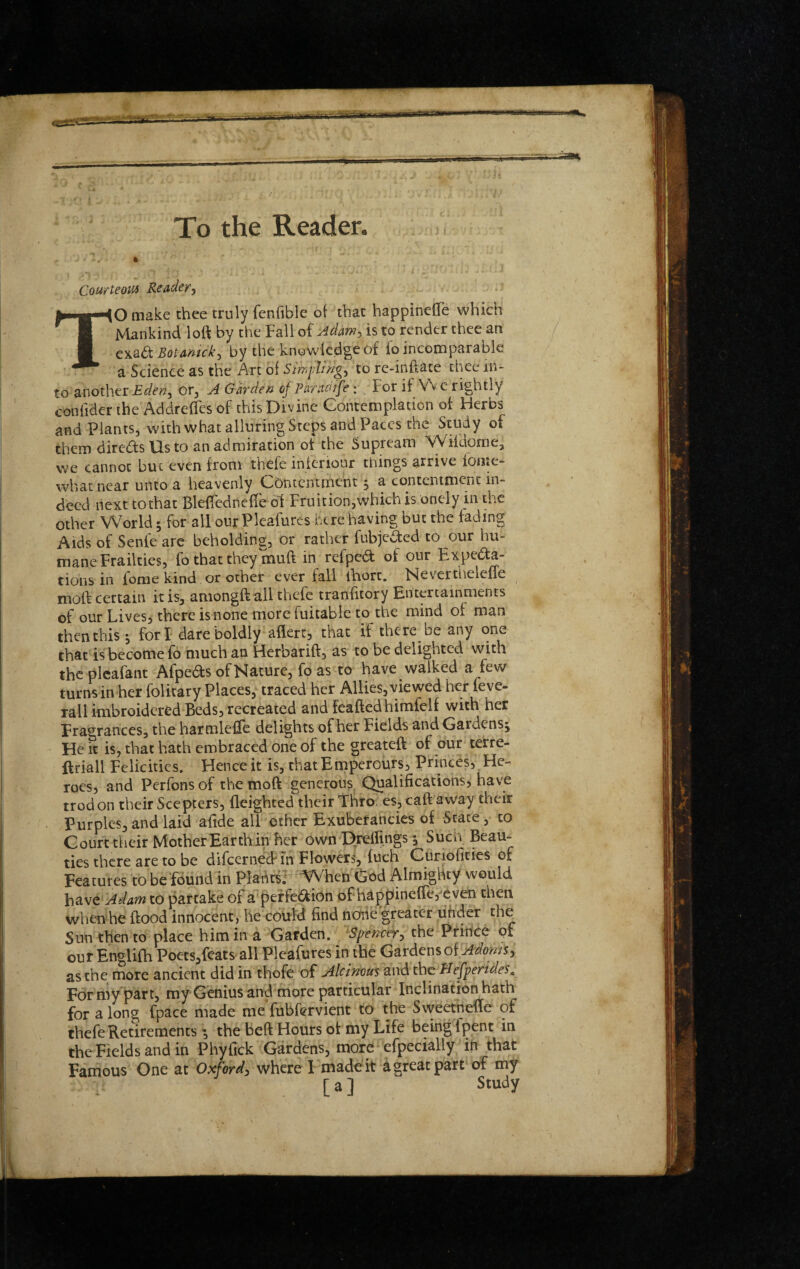 T sstam issm To the Reader. Courteom Reader^ TO make thee truly fenfible ol that happinefle which Mankind loft by the Fall of Adam^ is to render thee an Botamcky by the knowledge of fo incomparable a Science as the Art of Sin,flings to re-inftate thee in¬ to another Eden^ or^ A Garden of Paraoife: For it Vv e rightly confiderihe Addreftesof this Divine Contemplation of Herbs and Plants, with what alluring Steps and Paces the Study of them diredsUsto an admiration ot the Supream Wildorne, we cannot but even from thefe inferiour things arrive fonte- wbat near unto a heavenly Contentment, a contentment in¬ deed next to that Bleflednefte ol Fruition,which is onely in the other World; for ail our Pleafures here having but the fading Aids of Senfe arc beholding, or rather fubjeded to our hu¬ mane Frailties, fo that they muft in refped of our Expeda- tions in fome kind or other ever fall ftiort. NeverthelefTe moft certain it is, amongft ail thefe tranfitory Entertainments of our Lives, there is none more fuitable to the mind of man then this j fori dare boldly aflert, that if there be any one that is become fo much an Herbarift, as to be delighted with thcplcafant Afpeds of Nature, fo as to have walked a few turnsinher folitary Places, traced her Allies,viewed her feve- rall imbroidered Beds, recreated and feaftedhimfelf with her Fragrances, the harmleftc delights of her Fields and Gardens; He it is, that hath embraced one of the greateft of our terre- ftriall Felicities. Hence it is, thatEmperours, Princes, He¬ roes, and Perfonsof the moft generous Qualifications, have trod on their Sce p|:ers, fleighted their Thro- es,caft away their Purples, and laid afide all ether Exuberancies of State, to Court their MotherEarthin her own Drefiings; Such Beau¬ ties there are to be difeerne^in Flowers, fuch Curiofities of Features to be fdund in Plahtsr WVhen Gc^d Almighty would have Adam to partake of a peffedion of‘happine{fe,xven then vvhenhe flood innocent, he could find none greater uhder the Sun then to place him in a Garden. Spencer^ the Prince of our Englifh Poets,fcats all Pleafures in the Gardens of as the more ancient did in thofe of Alcimm and the Hefperides, Formy part, my Genius and more particular Inclination hath for a long fpace made me fubfervient to the Svveethefte of thefe Retirements ; the beft Hours ot my Life being fpent in the Fields and in Phyfick Gardens, more efpecially in that Famous One at Oxford, where 1 made it a great part of my [ a] Study