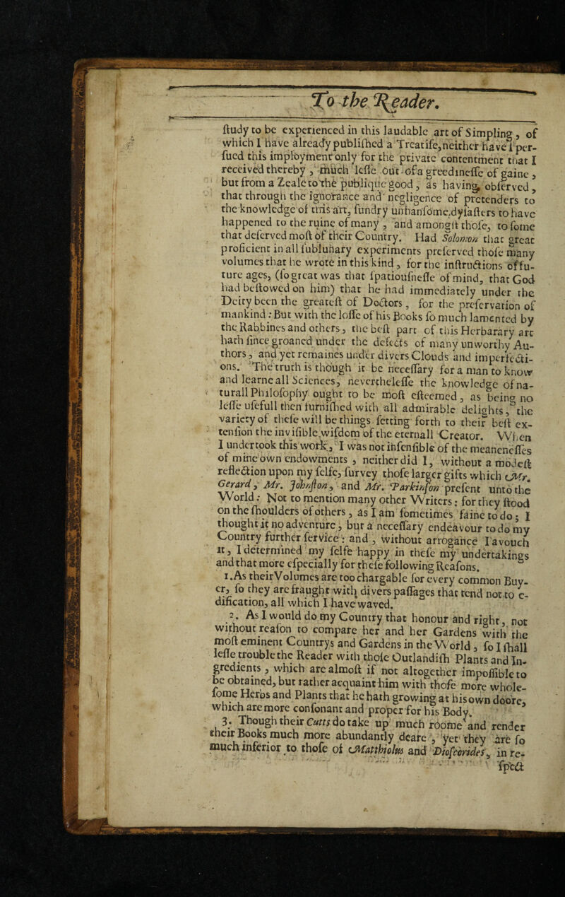 , the 1{eader. ftu^lytobc experienced in this laudable arcof Simpling , of which 1 have already publifhed a Treatifejheithet have iper- fued this imploymentbniy for the jprivate contentment that I received thereby ;' thuch icd'e out*ofa greedincfTc of gainc > butfromaZealetorhe pubH^^^ as having, obierved, that through the iguo’niKce and“ negligence of pretenders to the knowledge of thi^ art, iiindry unhanfomc.dyiaftcrs to have happened to the ruinc of many , and amongd thofe^ to foine that deferved moft of their Country. Had Solomon that great proficient inalllubluhary experiments preferved thofc many volumes that he wrote in this kind, for the inftruaions of fu¬ ture ages, (fogreatwas that fpatioufnefle of mind, that God had bellowed on him) that he had immediately under the Deity been the greateft of Dodors, for the prefervarion of mankind; But with the lolTe of his Books fo much lamen ted by the Rabbincs and others, thebeft part of this Herbarary arc hath fince groaned under the defects of many unworthy Au¬ thors 5 and yet remaines under divers Clouds and imperfecti¬ ons. The truth is though it be nccelTary fora man to know and Icarneall Sciences, hcverchelefle the knowledge ofna- turallPhilofophy ought to be moft eftcemed, as being no idle ufefull then turnidied with all admirable delights, the variety of thele will be things , fetdng forth to theif beft ex- tenfion the in v ifible,vvifdom of the eternall Creator. When I wasnodhfcnfibleof the meanenefles of mine'own endowments , neither did I, without a mojeft refledion upon niy fclfe, furvey thofelarger gifts which (Mr Gerard,'Mr. Joh4oa, and Mr.'‘Farkmfo>, pre[cnt unto the WorldNot to mention many other Writers; for they flood on the fhouldcrs of others, as I atn fometimes faiiie to do • I bought it no adyen'tufe i bur a neceffaty endeaVour to do mv Country further fervice: and , without arrogance l avouch It. loetermined niy felft happy in thefe my hhdertakines andthat more cfpecially for thefe following Rcafons. I.As theirVolumesaretoochargable for every common Buy- ^re fraught with divers paflages that rend not.to e- dincation, all which I have waved, 3 . As 1 would do my Country that honour and right, not without reafon to compare her and her Gardens with the moft eminent Countrys and Gardens in the World, fo I iTiall lefle trouble the Reader with thole Outlandiih Plants and In- gredients , which are almoft if not altogether impoffiblcto be obtained, but rather acquaint him with thofe more wholc- lome Heros and Plants that he hath growing at his own doore. Which are more confonant and proper for his Bodyv 3 . Though theirdo take up^ much fOdftie and render their Books much more abundantly deafe V'yet' theV are fo much inferior,to thofe ot C^apthiolm and-mfeorid/s^ in te-