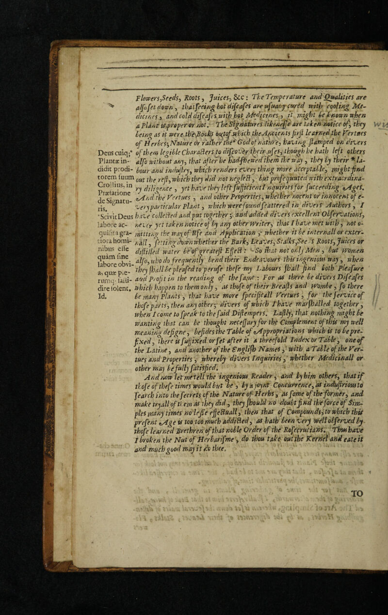 Flewers^Seeds^ Roots, Juices-, &c: The Temperature and^Qmlities are ^ al[o[et down, that feeing hot difeafes ar-e ufuaoy cured with cooling Me- dtanes 3 and cold di[eaj\s^wit}).hoX Medicines ^ it might U own when a PUnr iSf roper or note The 'Signatures likenejje are taken mtdee of^ they heing as it wereJhe^dohs out^j^hkh ihe.>^cie/n^ firji learned the f^ertaes of HerheS'^Nature oVrawer the*'God of natme-i having jtamped ondreers Deus cuiq;* of them legible CharaBers^o diJpoTJhr t^ir-j-ufthough he hath left others Plantae in- dlfo without any^ that after he hadfhewedihern the way , they by their * la- didit prodi- hour and indujlry, which renders every thing more acceptable^ might find torem Tuum which they did not negleB 5 • biUt prcfequuted with extraerdina- Cro!lius,in Bilicence , yet have they left fujjicientI nyuiriesfor fucceeding \iMgeS, £ Siona”^ Vertues, and other Propertieswhether nocent or innocent of e- ris. ^ very particular plant) which were foundfcattered in diver S Authors ^ I ‘SdvitDeus have colleBed and f ut together •• 'and added divers excellent ObffrvationS) laboreac- never y^'t taken notice of by any other PVriter^ that I have met with ^ noto- quinta gra- ynttttna the way of Ufe and Application y whether it be internail or exter- tiorahomi- Jettid^ down whether the Bark^ LeaVes^-Sralksfeeis Rootsy Juices or iiibus elTe dfilled water bf'ofgredtejlEjjeB: ^So ^oat not orlj Men y but women alfoywho do frequently bend their Endeavours thic ingeniom way y when ^ ^^tZ,^'they\hallhepleaf^dtoperufethefe-my Labours fhall find both Plea fure ' riirn-Faiii- Profit in the reading of the fame : For as there be divers D/feafes dire?olenc. which happen to them only, thofe of their Breafis and Wombe y fo there Id. be many Plants, that have more fpecificall f^ertues, for the ferviceof thofe parts y then any oiher^' divers of which I have marfhalled together y when I come to fpeak to the faid Viflempers, Lafily, that nothing might be wanting that can be thought ntcefary for the Complement of this my well meanina defigne, befides the Table of ^Appropriations which is to bepre- fixed y%ere is fupxed.or Jet after it a threefold Index Or Table y one of the Latine, and another of the Snglifb Names f with aTalle of the PVr- tues and Properties, wherefy divers Inquiries f whether Medicinall or other may be fully fatisfied, ■ ’ ' ' Andnow letmefeil the ingeniovu Reader s and by him othe/Sy that if thofe of thefe times would but be y byajoyntConCurrencey'asindufiriomto fearchintothefecretsefthe Nature of Herbs y as fome of the former y and make tryalloftiem as they did y they fhould no doubt find the force of Sim¬ ples many times noie/e eJjeBuall y then that of Compoundsyto which this prefent ^ge is too too much addiBedy as hath been Very Wellobfervedby thofe learned Brethren of that noble Order of the Rofecrucians,^ Thus have t broken the Nut of Herbarifine ', do thou take out the Kernel and eate it ‘ and much good may it do thee.