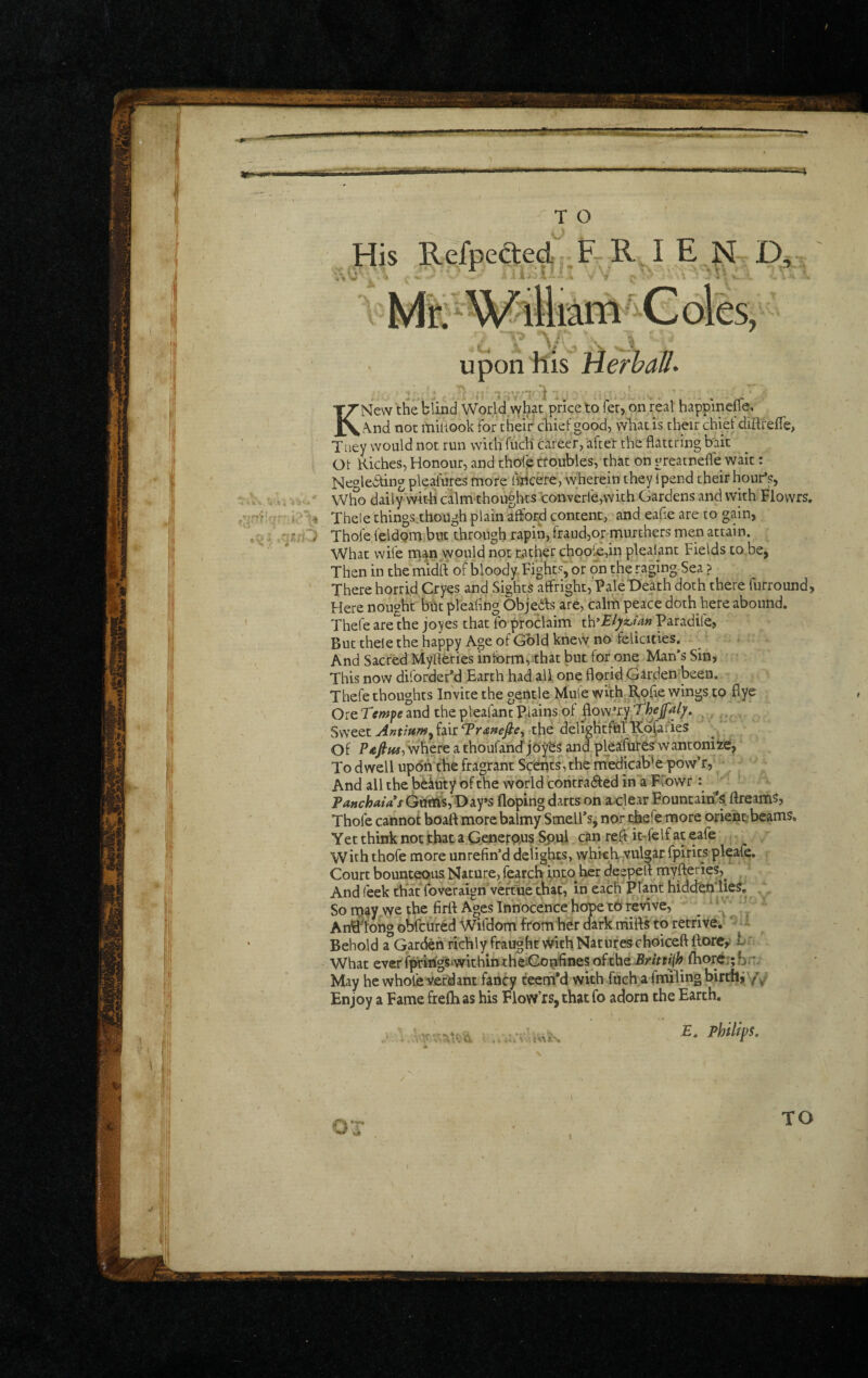 Upon his HerhaH 1 KNew the blind World what price to fer, on real happinelTe, .\nd nor miiiook for their chief good, vvhat is their chief diftfefie, Tney would not run with fuch career, after the fiattring bait Ot Kiches, Honour, and thole troubles, that on greatneffe wait: Negledting pleafures mote iwicere; wherein they Ipend their hour*?, Who daily with calmthougbts converfe,with Gardens and with Flovvrs. Thele things.though plain affor^d content, and eahe are to gain, Thofe feldQm but through rapin, fraud,onmurchers men attain. What wife naan vvould not rather chool£,in plealant Fields to be, Then in the midft of bloody Fights, or on the raging Sea ? There horrid Cryes and Sights affright, Pale Death doth there furround, Here nought bht pleafing Objedfs are, calm peace doth here abound, Thefe areihe joyes that fo proclaim Paradife, But thele the happy Age of Gold knew no felicities. And Sacred Myherics inform,ithat but for one Man*s Sin, This now diforder'd Earth had all one florid Garden been, Thefe thoughts Invite the gentle Mule with Rpfle wings to flye Ore and the plealant Plains of flow’ry O'. ^ . Sweet Antmm^ fair Traftefiey the deligHtftil Kofafies Of P4!/w, where a thoufancf and pleaifutes wantoniie, To dwell updAche fragrant Sctliits, the medicable pow’r. And all the iDdkuty of the world contracted in a Ffowr ♦ ^ Panchaias Gttftfs,'Day’S floping darts on a-clear Fountains, ftream^, Thofe cannot boaftmore balmy SmelFs, nor thefe more orients beams. Yet think not that a Gencrpns Spul can reft it^felf at eafe With thofe more unrefin’d delights> whiclViVulgar fpirits pleafe. Court bounteous Nature, fearch wto her deepert myfteries,^ And feek that foveraign'veftue that, in each Pliant hidcfen'ueS, So rtj^y vye the firfl; Ages Innocence hcfpe tO revive, ^ Antflohs obfcured Wifdom from hdr dark niitt^ to retrive. jII Behold a Garden richly fraughr v^fith Natufeschoiceftfliorcy Er What everhirings withintheiGonfines of the Brittijh^ flior<f:;bn. May he whole Verdant fancy teem'd with fuch a fnulingbirtfti Y/ Enjoy a Famefrelhas his Flow’rs,thatfo adorn the Earth. E. philips. TO