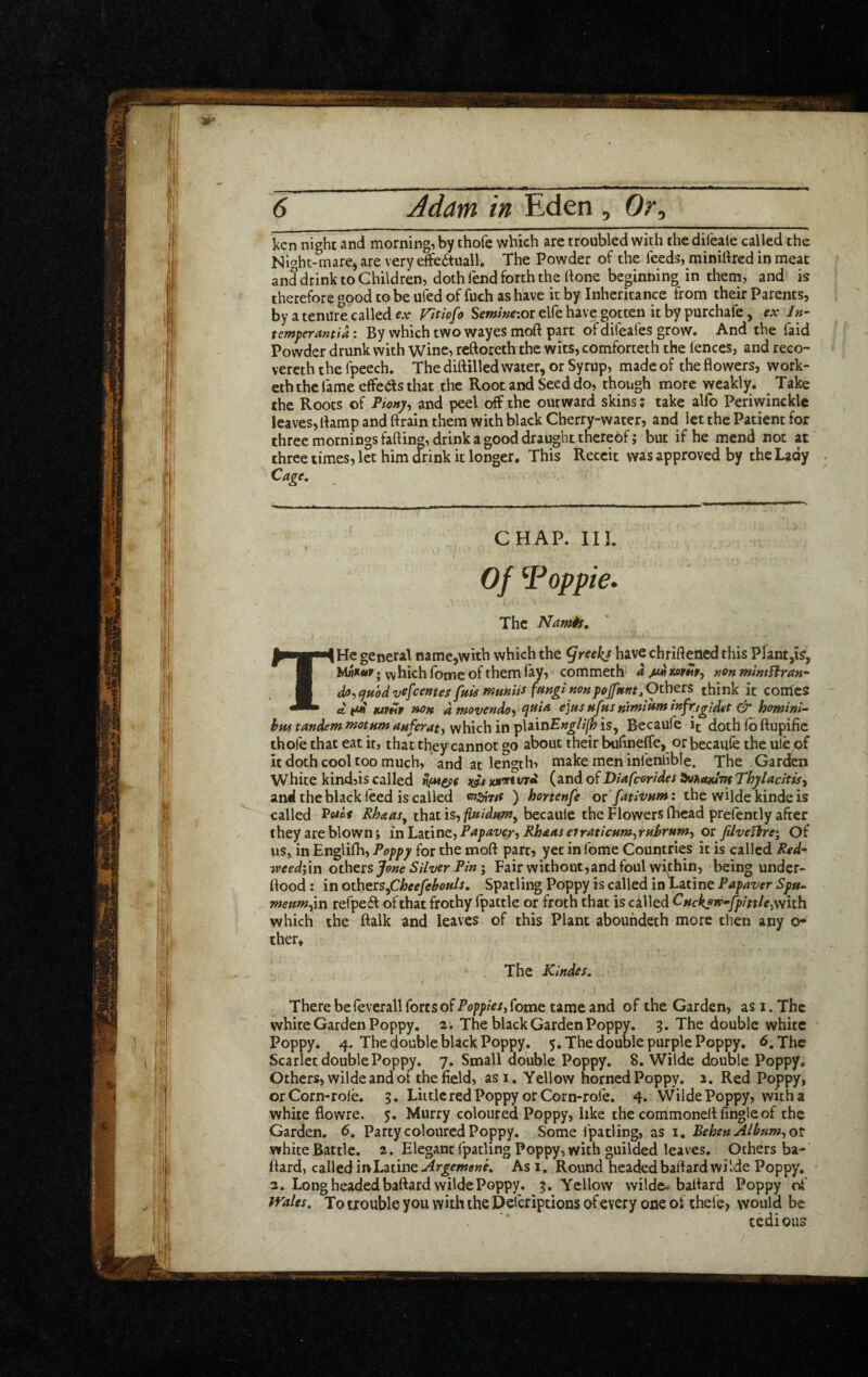 l<cn nighc and morning, by thofe which are troubled with the difeate called the Night-mare^ are very effe6tuall. The Powder of the feeds, minilired in meat and drink to Children, doth fend forth the done beginning in them, and is therefore good to be ufed of fuch as have it by Inheritance from their Parents, by a tenure called ex Vitiofo Semineioi elfe have gotten it by purchafe, ex In- temperantia: By which two wayes mod part of difeafes grow. And the faid Powder drunk with Wine, rcdoreth the wits, comforteth the fences, and reco- vercth the fpeech. The didilled water, or Syrup, made of the dowers, work- etb the fame effeds that the Root and Seed do, though more weakly. Take the Roots of Pionp, and peel off the outward skins: take alfo Periwinckle leaves, damp and drain them with black Cherry-water, and let the Patient for three mornings fading, drink a good draught thereof; but if he mend not at three times, let him drink it longer. This Receit was approved by the Lady Cage, . CHAP. III. Of ^oppie. The Namis, THe general name,with which the ^reekj have chridened this Plaht,is, ; vv hich Ibme of them lay, ■ commeth a /m non mintUran- dfl^cjuodvefcentes[hU mmiis funginonpoffnnt^O^^'^^ think it comes A pA fuVHP uon d ntovendo^ ejusHfusnt^iufninfKigidef howini- vvhichin plain£»^//]^is, Becaufe it doth fb dupifie thofe that eat it, that they cannot go about their bufineffe, or becaufe the ule of it doth cool too much, and at length, make men infenfible. The Garden White kindjis called n/Mepe wiwe (and of Diafcorides Thyladtisy and the black feed is called ) hortenfe or fatlvum: the wilde kinde is called ^oiaf Rhceas^ that is, fluidum^ becauie the Flowers fhcad prefently after they are blown j inh^ur^tfPapaver-i Rhdas eirMicum^ruhrum^ or filveftre; Of us, in Englifh, Poppy for the mod part, yet in fome Countries it is called Red- ivcedi'in others Jane Silver PinFair without,and foul within, being under- dood: in others^Cheefehouls, Spatling Poppy is called in Latine Papaver Spu. meumfin refpeft of that frothy fpattle or froth that is called Cuckp^^fpitth^With which the dalk and leaves of this Plant aboundeth more then any o- thett lheKlndes..\ There be feverall forts of fome tame and of the Garden, as i. The white Garden Poppy. 2; The black Garden Poppy, g. The double white ' Poppy. 4. The double black Poppy. 5. The double purple Poppy. 6, The Scarlet double Poppy. 7. Small double Poppy. 8. Wilde double Poppy, Others, wilde and ot the field, asi. Yellow horned Poppy. 2. Red Poppy, orCorn-rofe. 5. Little red Poppy or Corn-rofe. 4. Wilde Poppy, with a white flowre. 5. Murry coloured Poppy, like the commoned fingle of the Garden. 6, Party coloured Poppy. Some fpatling, as 1. Behen Alburn^ or white Battle. 2. Elegant fpatling Poppy, with guilded leaves. Others ba-‘ dard, called in Latine Asi. Round headed badard wilde Poppy. - 2. Long headed badard wilde Poppy, 5. Yellow wilde* badard Poppy ivales. To tfouble you with the Deferiptions of every one of thefe> would be tedious