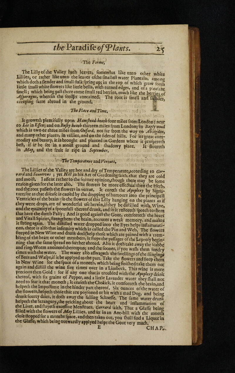 Ttic Vorfnt^ The Lilly of the Valley hath leaves, forhewhat like unto other white Lilliesj or rather like unto the leaves ofthe fmalleft water Plantain, amon*^ whichdothaflcnderandfmalUhlkfpringup; in the top of which ‘^row forth little Imall white flowers like little bells, with turned edges, and of a pieafahc ftnell; which being part there come fmall red berries, much like the berries of u^fpar^ffs, wherein the reedps containedi The root is fmall and lil|nder creeping farrc abroad ill the ground, ’ * ^ 7-^ ’ 4xj 1 ' The Place andTitnet, ' J j ^ / ' ' .i' , ■ ' ■ .)!/»; ■ *) It groweth plentifully upon four miles from Londbn i near to Lee in Efex; and on BHjhjf heath thirteen miles from Londbrt;-in Baglywood which is two or three miles from not far from the Way to Ahingdon^ and many other places, in vallies, and on the fldes of hills. For its ^t^reat com modity and beauty, it is brought and planted in Gardens where itprofpereth beft, if ir be fet in a moilt ground.and (hadowy place. It floureth in Maj^ and the fruit is ripe in September. j J ^ . . V / V -p ■ . •> ^'' >'TheTemperatureund.V'ertffef^ ' ! • - - ‘ ► V, , , » • . • The Lillies ofthe Valley are hot and dry ofTemperatureiaccbrJlhg to Ger^ r4>*^and^^»»frr»x ; yetJT///^nhisArtofGardenihgraith,chat they are colct and moilt, I aflent rather to the former opinion,though there may be fpme reafoh given for the later allb. Tbe flovvcrs be more effeaual then the Hbrb, and the root palfcth the flowers in vertue. It cureth the Apoplexy by Sioha- turejfor as that dileale is cauled by the dropping of humours into the principa!ll Ventricles ofthe brain tfo the flowers of this Lilly hanging on the plants as if they were drops, are of wonderful ufe herein,if they bediflilled with. Wine, and the quantity of a fpoonfull thereof drunk, and fo it refloreth I'peech to thein againfl the Gout, comforteth the heart and y nail Spirits, ftrengthens the brain, recrutes a weak memory, and makes It ttrong again The diftilled water dropped into the Eyes helps inflammati¬ ons, there is alfo that infirmity which is called the Pin and Web. The flowers fteeped in New Wine and drunk doth^help thofe which are pained with a trem¬ bling of the heart or other members, it flops the paffages ofthe Leprofy begin¬ ning that the fame fpread no furthet abroad. Alfo it doth take away the Icabbe and ring-Worm anointed thereupon; andtherooner, ifybu wafli them fiindry times with the water. The water alfb affwageth the fwelliiigs ofthe flin<^ini of Bees and Wafps,if it be apply ed to the part. Take the flowers and fteep ?hem in New Wine for the fpaceofamoneth, which being fimftied take them out again and difliU the wme five times over in a Limbeck. This wine is more precious then Gold : for if any one that is troubled with the drink thereof, with fix grains of i’epper, and a little Lavander water they fl^ll not need to fear it th at moneth; It ceafeth the Cholick, it comforteth the brain,and helpeth the Impoflume in the hinder part thereof. Six ounces ofthe water of the flowers,helpeth thofe that are poyfoned or bit with a mad Do^^, and beinc^ drunk fourty dales, it doth away the falling Sekneffe. The fame^watet drunk helpeth the Stnngury,the pricking about the heart and inflammation of the Liver, and ftayethcxcefTwe Menftrues. Gcrrard Ikith, That a Glaflc being filled with the flowers of Lillies, and let in an Ant-hill with the moutR u ^ months (pace, and then taken out, you (hall find a Liquor in the Glafle, which being outwardly applyed helps the Gout very much. E CHAP.V