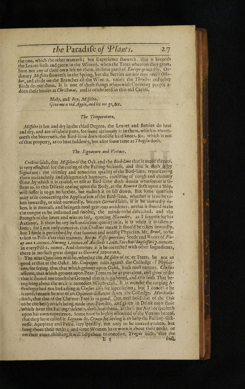 the one, which the other wancecH; but Experience flievveth , that it keepeth the Leaves treih and green in the Winter, when the Trees whereon they grow, have not any oftheir own left on them, in thele parts of Europe ^tnzr?\\y. Or¬ dinary Miplto flovvreth in the Spring; but the Berries are not ripe nntill OBo- her and abide on the Branches all the Winter, unlels the Thrulhes and other Birds devour them. It is one of thofe things wherevyith Coimtrey people a- dorn their houles at ChrUTtmas^ and is celebrated in this old Caroll, Holly-, and Jvy, Mlffeltd-, 1 (five me a, red Apple, and let me gOy gcc. The Temperature, is hoc and dry in the third Degree, the Leaves, and Berries do heat and dry, and are of fubtle parts, for fome acrimony is in them, which O v erGom- meth the bitternefs, the Bird-lime doth rfiollifie hard knots, &c. which is not ofthat property, as to heat luddenly, but after Tome time as Thapfa doth. The Signature and Vertues, CrolUus faith, that JlTfelto of the Oak, and the Bird-lime that is nna:de thereof, is very effciSlual for the curing of the Falling-Sicknefs, and that it doth It'by Signature: the vilEofity and tenacious quality of the Bird-ljme, reprefenting thofe melancholy and phlegmatick humours, confillingof tough and clammy flime,by which iris caufed, or elfe as Bird-lime doth detain whatfoever it fa¬ llens to, fo this Difeafe ceahng upon the Body, as the Remora doth upon a Ship, will fuffer it to go no further, but maketh it to fall down. But feme quedion may arife concerning the Application of the Bird-lime, whether it is to be ta¬ ken inwardly, or ufed outwardly, becauleGGrr^rd faith, if it be invVardiy ta¬ ken, it is mortall, and bringeth moll grievous accidents, as that it fhould make the tongue to be inflamed and fwolne, the mindecobediflraaed, and rhe . ftrength of the heart and wits to fail, quoting Nlcander, as. I luppofe for his Auchour. If there be any fuch malicious quality in it, it is when it is taken a- -lone; for I not only conceive, that CrolUus meant it fliould be taken inwardly, but I finde it preferibedby that famous and worthy Phyiitian, Mr. Bruef to be ' taken in Pills after this manner, Recipe fulfil quer'cml,' Seeds and Roots of Ao- Uj ana \,o\xr\c<t,NHtmeg i.ounce.of Anl(eeds 1 .own.SaccharIhuglojfatiy,oimces, in everyPill 1. ounce. Andtherelore if it be coirveiled with other Ingredients, there is no fuch great danger as Gerrard reporceth. '■ The next Queflion will be, whether the Mlfelto of ot! er Trees, be not as < oood as that of the Oak? Mr. Culpepper rails againfl the Colledge if Phyfici- ’ ans, for faying, that that which growes upon Oaks, hath moft vertues. Cluftus affirms, that which growes upon Pear-Trees to be as prevalent, and gives order that it Ihouid not touch the Ground after it is garhere^ and alfo faith. That be¬ ing hung about the necE it remedies vyitch-crafe. It is wonder the carping A- ftrologer had not had a fling at Cluftus alio tor luperllition i but I concei e he leaped, becaufe he was of an Opinion diffierent -from the Colledge. Matthlolus . faith, that that of the Che'nur-Tree is as good, (butmofl hold that ol the Oak to be the bell) which being made into Powder, and given in Drink unto thofe t;vvhich have the Falling-Sicknels, doth heai them, as the (ame Author fpeaketb upon his own experience. Some have io highly efteemed ofthe Vertues hereof, that they have called it Lignum St. believing it to help the Falling-Sick- nelfe, Apoplexy and Palfie, very rpeedily, not only to be inwardly taken, but hung about their necks; and fome V/omen have worn it about their necks, or ontheir arms, thinlving it will help them to conceive. Tragtis faith, that the ' ^ E a ‘ '' freC