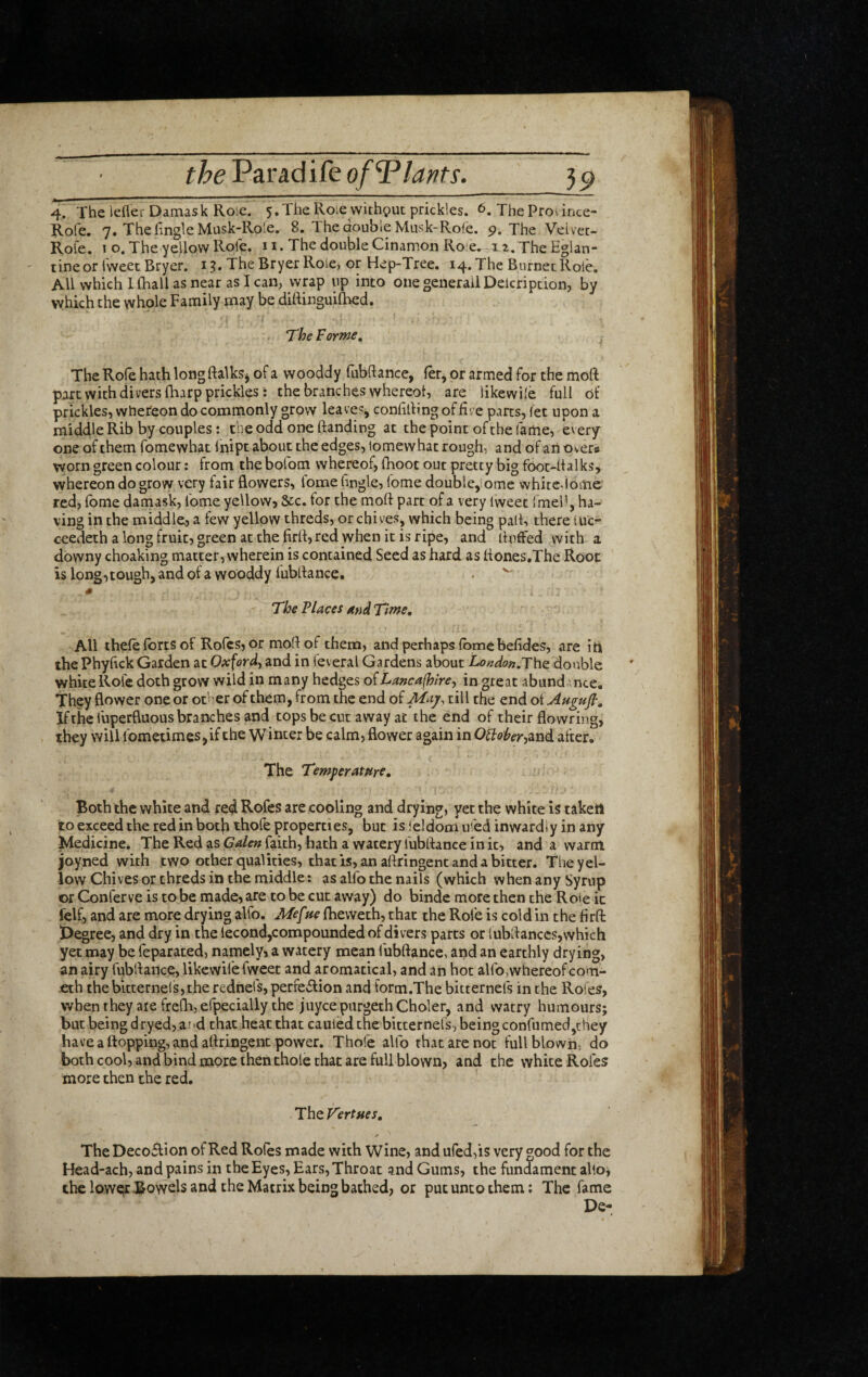 theVarAdifeofTlafits. 3^ 4. The ieflei-Damask Role. 5.The Roie without prickles. 6. The Province- Rofe, 7. The fingle Musk-Role. 8. The double Musk-Rofe. 9. The Veivec- Role, t o. The yellow Rofe. 11. The double Cinamon Ro'e.. 12. The Eglan¬ tine or Tweet Bryer. 15. TheBryerRole, or Hep-Tree. 14. The Burnet Role. All which Khali as near as lean, wrap up into onegeiierailDelcription, by which the whole Family may be diliinguilhed. The For?ne, The Rofe hath longftalksj of a wooddy fubftance, fer^ or armed for the moR part with divers (harp prickles: the branches whereol, are likewile full of prickles, whereon do commonly grow leaves^ conlilhng of fire parts, (et upon a middle Rib by couples: the odd one ftanding at the point of the fame, every one of them fomewhat Inipc about the edges, lomewhat rough, and of an overs worn green colour: from the bofom whereof, fnoot out pretty big foot-lf alks, whereon do grow very fair flowers, fome fingle, lome double, ome white^lome red, Tome damask, Tome yellow, &;c. for the moft part of a very Iweet Tmel', ha¬ ving in the middle, a few yellow threds, or chives, which being pall, there luc- ceedeth a long fruit, green at the firfl, red when it is ripe, and fluffed with a downy choaking matter, wherein is contained Seed as hard as flones.The Root is long, tough, and of a wooddy lubflance. . ^ ' ''The Places and Tirne, All thele forts of Roles, or mofl of them, and perhaps fome befides, are iti thePhyfick Garden at Oxford^ and in Teveral Gardens about il-o/?^o»,The double white Rofe doth grow wild in many hedges oiLancafhire^ in great abund nee. They flower one or other of them, from the end of May, till the end oiAugufi, If the Tuperfluous branches and tops be cut away at the end of their flowring, they will fometimes,if the Winter be calm, flower again in OMer-i^iM after. The Temperature, Both the white and red Rofes are cooling and drying, yet the white is takett to exceed the red in botji thofe properties, but is ieldom uTed inwardly in any Medicine. The Red as faith, hath a watery fubftance in it, and a warm joyned with two other qualities, that is, an aflringent and a bitter. The yel¬ low Chives or threds in the middle: as alfo the nails (which when any Syrup or Conferve is to be made, are to be cut away) do binde more then the Roie it felf, and are more drying alfo. Mef fie fheweth, that the Role is cold in the firfi: Degree, and dry in the lecond,compounded of divers parts or fubflanccs, which yet may be feparated, namely, a watery mean fubftance, and an earthly drying, an airy fubflance, likewile fweet and aromatical, and an hot alfo,whereof com- eth thebitternelsjthe rednefs, perfection and form.The bitternels in the Rotes, wbenthey aie freflijefpecially the juycepurgethCholer, and watry humours; but being dryed, ar ^d that heat that cauled the bitternels, being confumed,they have a flopping, and aflringent power. Thofe alfo that are not Tull blown, do both cool, and bind more then thole that are full blown, and the white Rofes more then the red, Th^yertues, The Decoflion of Red Roles made with Wine, and ured,is very good for the Head-ach, and pains in the Eyes, Ears, Throat gnd Gums, the fundament alio; the loweir Bowels and the Matrix being bathed, or put unco them; The fame De-