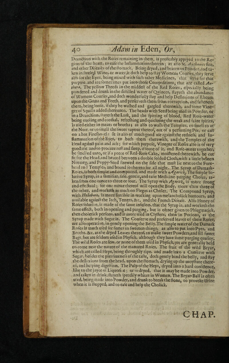 Deco6lion with the Roles remaining in them, is profitably appiyed to the Re¬ gion of the heart, to eafe the Inflammation therein; as alfo St. Anthonies fire, and other Difeafes ofthefiomack. Being dryed, and beaten to Powder,and ta¬ ken in fteele^ Wine, or vYater,it doth help to flay Womens Courfes, they fervc alfo for the Eyes, being mixed with fiich other Medicines, that lerve for that purpoie,andareibmetimes put into thole Compofitions, that af^ called thera. The yellow Threds in the middefl of the Red Roles, efpecially bein^^ powdered and drunk in the difiilled water of Quinces, llayeth the abundance of Womens Courfes ,and doth wonderfully Hay and help Defluxions of Rheum upon the Gums and Teeth, and preferveth them from corruption, and faftenecb them, being loofe, if they be wafhed and gargled therewith, and Tome Vine- ger ol Squills added thereunto. The heads with Seed being ufed in Powder, or inaDeco£fion, flayeth theLask, and the fpitting of blood. Red Role-water being cooling and cordial, refrelHng and quickning the weak and faint fpirits, is uied either in meats or broths; as alfo to wafh the Temples, to Ifnell to at theNoie.orioi'mell the fweet vapour thereof, out of a perhiming Pot, or cafi: on ahot Firefliovel: It is alio of much good ufe againlt the rednefs, and In- fiammation of the Eyes, ■ to bath them therewith, and the Temples of the Head againfl pain and ach; for which pnrpofe, Vineger of Rofes alio is of very good ulc, and to procure red and deep, if fome of it, and Rofe-water together^ be rmeV'ed unto, or if a peece of Red-Rofe Cake, moift ened therewith, be cut fit for the Head,and heated between a double folded Cloth,wich a little beaten Nutmeg, and Poppy-Seed ftrewed on the fide that muft lie next to the Fore¬ head and Temples, and bound lb thereto for all night. The Syrup ofDamask- Rofesjisboth fimple and compound, and made with ^garick^Th^ Ample fo- lutive Syrup, is a familiar, fafe, gentle,and eafie Medicine purging Choler, ta¬ ken frbm one ounce to three or tour. The Syrup with 4g^rick^ is mOre ftron^^ andefle^ual; for one ounce thereof will open the Body, more then three o^ the other, and vvorketh as much on Flegm as Choler. The Compound Syrupy Hellebore^ is more forcible in working upon melanchblick humours, and available againfl the Itch, Tetters, &c. and the French Difeafe. Alfo Honey of Rofes folucive, is made of the fame infufion, that the Syrup is, and worketh the fame effea, both in opening and purging , but is oftner given to Phlegmatick, then cholerick perfons, and is more uled in Clyfters, then in Potions, as the Syrup made with Sugar is. The Conferve and preferved leaves of theleRofeSj are alfo operative, in gently opening the Beliy.The fimple water of the Damask Roles is much ufed for fumes to fweeten things, as alfo to put into Pyes, and Broths, 8cc. as the dryed Leaves thereof, to make fweet Powders,and fill Iweec Bags, but are feldom ufed in Phyfick, although they have fome purging quality. The wild Rofes are few, or none ofthem ufed in Phyfick,yet are generally held to come near the nature of the manured Roles. The fruit of the wild Bryar^ which are called Heps, being ^roughly ripe, and made into a Conferve with Sugar, befides the pleafantnefs of the cafte, doth gently bind the belly, and fiay the defli.'xions from the head, upon the ftomach, drying up the moyllure there- ^ of, and helping digefiion. The Pulp of the Heps, dryed into a hard confiftence, like to the juyee of Liquorice; or lo dryed, that it may be made into Powder, and taken in drink; fiayeth fpeedily whites in Women. The Bryar-Ball is often uled, being made into Powder, and drunk to break the ftone> to provoke Urine when it is flopped, and to eafe and help the Cholick, CHAP.