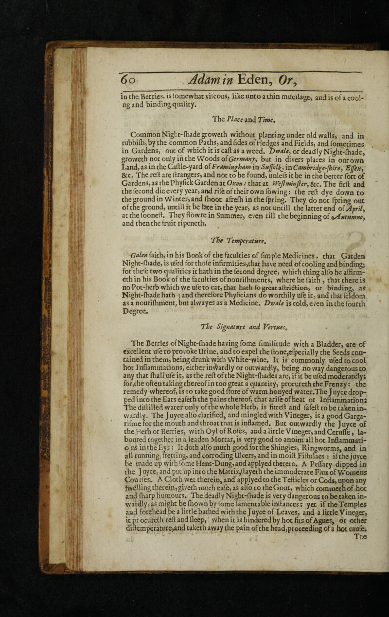 in the Berries, is iomewhac vilcous, like unto a thin mucilage> and is of a cooi¬ ng and binding quality. The Place and Time, Common Nigf t-(hade groweth without planting under old walls, and in rubbifla, by the common Paths, and Tides of Hedges and Fields, and fometimes in Gardens, out of which it is caft as a weed. DrvaUy or deadly Night-lhade, groweth not only in the Woods otem^«7, but in divers places in our own Land, as in the Cart le-yard of Framingham in in Camhidge-fhire-i Ejfex^ &c. The rert are rtrangers, and not to be found, unlels it be in the better Ibrt of Gardens, as the Phyrtck Garden at Oxon: that at PVefiminfier, &c. The firrt and the fecond die every year, and rile of their own lb wing: the reft dye down to thegroundin Winter, and (hoot afrerti in the Tpring. They do not fpring out of the ground, untill it be late in the year, as not untill the latter end o^Aprily at the foonert. They flowre in Summer, even till the beginning of o^Htumney and then the fruit ripeneth. The Temperature, Galen faith, in his Book of the faculties of fimple Medicines, that Garden Night-rtiade, is ufed for thofe infirmities,that have need ofcooling and binding; for thefe two qualities it hath in the fecond degree, which thing alfo he affirm- eth in his Book of the faculties ofnourifhments, where he faith, that there is no Pot-herb which we ufe to eat, that hath fo great aftri£Hon, or binding, a? Night-rtiade hath ; and therefore Phyficians do worthily ufe it, and that feldom as a nourifhment, but alwayes as a Medicine. Dwale is cold, even in the fourth Degree. The Signature and Vertues, The Berries ofNight-fhade having Tome rtmilitude with a Bladder, are of excellent ufe to provoke Urine, and to expel the rtone,cfpecially the Seeds con¬ tained in them, being drunk with White-wine, It is commonly ufed to cool hot Inflammations, either inwardly or outwardly, being no way dangerous to any that fhall ufe it, as the rert of the Night-fhades are, if it be ufed moderately; fotjche often taking thereof in too great a quantity, procureth the Frenzy: the remedy whereof, is to take good ftore of warm honyed water.The juyee drop¬ ped into the Ears ealetb the pains thereof, that arife of heat or Inflammation; The dirtilled water only of the whole Herb, is fittert and lafert to be taken in¬ wardly. The Juyee alfo clarified, and mingled with Vineger, is a good Garga* rifme for the mouth and throat that is inflamed. But outwardly the Juyee of the Herb or Berries, with Oyl of Rofes, and a little Vineger, and Cerufle, la¬ boured together in a leaden Mortar, is very good to anoint all hot Inflammati- o ns in the Eys: It doth alfo much good for the Shingles, Ringworms, and in all running, fretting, and corroding Ulcers, and in moirt Fiflulaes: if the juyee be made up with feme Hens-Dung, and applyed thereto. A Peflary dipped in the ] uyee, and put up into the Matrix,rtayeth the immoderate Flux of Womens Courfes., A Cloth wet therein, and applyed to the Tefticles or Cods, upon any fwelling therein, giveth much eafe, as alfo to the Gout, which cqmmethof hoc and fharp humours. The deadly Night-fhade is very dangerous to be taken in¬ wardly, as might be fhown by fome lamentable inrtances; yet if the Temples and forehead be a little bathed with the Juyee of Leaves, and a little Vineger, it pr ocureth rert and deep, when it is hindered by hot fits of Agues, or other dirtemperacure,and taketh away the pain of the head,proceeding of a hot caufe. Tne