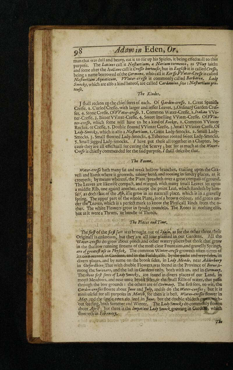 ^8 Adam in Or, man that was dull and heavy, eat it to llir up his Spirits, it being etfedtuall to this purpole. The Latines call it a Narium tormento, as ^liny iaith: and ibme after the Italians call it Crejfio hortenfis^ but in EngUfh it is called Cre^e^ bein^ a name borrowed of the Germans, who call it Kerjpyf^ater-Crefe is called Nafitirtmm Aqmticnm, Winter-creffe is commonly called Barharea, Smockj, which are alfo a kind hereof, are called Cardamme^Jlve: Nafiurtmmyra^ tenfe, ' The Kindes, J fhall reckon up the chief forts of each. Of ^arden-crefe, i. Great Spanilh Creffe. 2. Curled Crelfe, with larger and leffer Leaves. 3.Ordinary Garden Cref* fes. 4. Stone Crelfe. Of Water'Creffe, i. Common Water-Crelfe. zjtalian VVa- ter-Crelfe. 3.BitterVVater-Crefle.4. SweetfmellingVVatet-Crelfe. ter-crefey which fome will have to be a kindof^ot^r. i. Common Winter Rocket, or Crelfe. -2. Double floured Winter Crelfe. 3.Small Winter Crelfe.Of l.ady-Smocksy which is alfo a Nafinrtittm, 1. Great Lady-Smocks. 2. Small Lady- Smocks. 3. Small flovvred Lady-Smocks. 4.Tuberous rooted fweet Lady-Smocks. 5. Small jagged Lady-Smocks. I have put thefe all together in a Chapter, be- caufe they are all effediuall for curing the Scurvy ; but for as much as the JVater- Qrejfe is chiefly commended for the laid purpofe, I flaall defcribe that. , The forme, jVater-crep hath many fat and weak hollow branches, trailing upon the Gra¬ vel! and Earth where it groweth, taking hold, and rooting in fundry places, as it creepeth; by means whereof, the Plant fpreadeth over a great compais of ground. The Leaves are likewife compad, and winged, with many fmall Leaves let upon a middle Rib, one againft another, except the point Leal, which ftandeth by him- fell', as doth that of the Ajh, if it grow in its naturall place, which is in a gravelly fpring. The upper part of the whole Plant, is of a brown colour, and green un¬ der the^eaves, which is a perfedl mark to know thePhyflcall kinds from the o- ther. The white Flowers grow in fpoaky roundels. The Roots is nothing elfe, but as it were a Thrum, or bundle of Threds. . TheBtaces and Time, ■ f ’ • - The.^r)?of thzfirfiyirt vvasbrouglat out as For the Other three>their Originairis unknown* but they are all four planted in^our Gardens, All the V<later-creffes do grow about ponds,and other watery places;but thofe that ^row in the fhallow running ftreams of the moft clear Fountains,and gravelly Springs, are olgreateft ftfe in Bhyfick^ The common Vlinter-crejfe groweth often times of atsavvn-a€coEd,-inGardens,-and in t-he.Eklds;alfo, bythe^aths andway-fldesyin' divers places, and by name on the brook fides, in Lady Meadey near Adderhury in Oxfordshire with double Flowers,was found in the Province of BerneyZ- mong the Swhz^ersy and the laft in Gardens only, both with us, and in Germany, Tazthree frfi forts of Lady Smocks, are found in divers places of our Land, in moyfl Meadows, and near unto brook fldesjor the fmall Rills of water, that palfa through the low grounds: the others are of Germany. The firft fort, to wit, the Garden-crefes flowre about Jme and Jstlyy and fo do the fVater-creJfes ; but it is moft ufeful for all purpofes in March^ for then it is beft. Winter-cremes flower in ^^^vand-the Angle ones do feed injme; bur the double abidethgii^ettTfviph- but feeding,both Summer and Winter, The Lady Smockj do commc^ly flowre about April-; but there is the Impatient Lady Swoci^growing in CardeJI, wl:^ flowreth in - ... r-. Th
