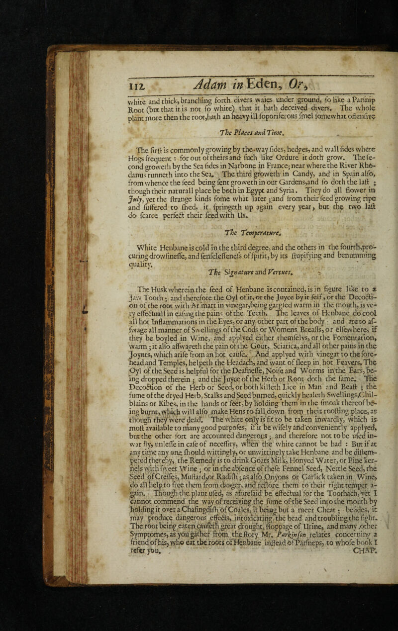 iiz Adam /»Eden, 0.% white and thick,branching forth divers waies under ground, lb like aParl'nip Root (but that it is not fo white) that it hath deceived divers. The whole plant more then the root,hath an heavy ill Ibporiferous fmel Ibmewhat offenliYe T‘he VUces and Time, The firft is commonly growing by the*way lides, hedges, and wall lides where Hogs frequent: for out of theirs and fuch like Ordure it doth grow. Thefc- cond groweth by the Sea lides in Narbone in France; near where the River Rho- danus runneth into the Sea. The third groweth in Candy, and in Spain alfo, from whence the feed being fent groweth in our Gardens,and lb doth the lalf ; though their naturall place be both in Egypt and Syria. They do all flower^ in yetthe llrange kinds fome what later ;:and from their feed growing ripe and fuffered to fhed, it Ipringeth up again every year, but th^ two lall do fcarce perfedl their feed with Us. The TemperatHrCa White Henbane is cold in the third degree, and the others in the fourth,pro¬ curing drowlinefle, and feiifeleflenefs of fpirit, by its ftupifying and benumming quality, . * The SagnaturezxidVeniies, ~ The Husk wherein, the feed of Henbane is contained, is in figure like to at Jaw Iboth ; and therefore the Oyl of it, or the J uyee by it lelf, or the Decodfi- on of the root with At mart in vinegar,being gargled warm in the mouth, is ve^ ry elfedtuall in eafing the pains of the Teeth. The leaves of Henbane do. cool ail hot Inflammations in the Eyes, or any other part of the body and are to af- fwage all manner of Swellings of the Cods or Womens Breads, or ellewhere, if they be boyled in Wine, and applyed either rhemfelvs, or the Fomentation, warm; it allb aflvvageth the pain of,the Gout, Sciatica, and all other pains in the Joynts, which arifetrom an hot caufe. ..And applyed with vinegar to the fore^ head and Temples, helpeth the Headach, and want of deep in. hot Feavers. The Oyl of the Seed is. helpful for the Deafneffe, Noife and Worms inthe Ears, be¬ ing dropped therein ; and the Juyoe of the Herb or Root doth the lame. The Decodtion of the Herb or Seed, or both killeth Lice in Man and Bead ; the fume of the dryed Herb, Stalks and Seed burned, quickly healeth Swellings,Chil¬ blains or Kibes, in the hands or feet, by holding them in the fmoak thereof be¬ ing burnt, which will alfo make Hens to fall down from rheic rcoding place, as though they were dead. The white onlyisTtto be taken inwardly, which is^ mod available to rnany good purpofes, if it be wifely and conveniently applyed, but the other fort are accounred dangerous; and therefore not to be ufed in- war lly, unlefle in cafe of neceflity, when the white cannot be had : But if at any time any one daould wittingly, or unwittingly take Henbane and be dillem- pered thereby,, the Remedy is to drink Goats Milk, Honyed Water, or Pine ker¬ nels with flyeet Wine; or in the abfeuce of thefe Fennel Seed, Nettle Seed, the Seed ofCrefles, MudardjOr Radifh ;asa]fo,.Onyons or Garlick taken in Wine, do all help to free them from danger, and redojre them to their right temper a- gain. Though the. plant.ufed, as aforelaid be effedlual for rhe Toothach,'yet I cannot commend the way of receiving the fume of the Seed into the mouth by holding it over a Chafingdifh of Cdales, it bHng but a raeef Cheat; befides, it may produce dangerous effefts, intoxicatingVthe head and troubling the light. The root being eaten qaul^th great drought, doppage of Urine, and many .other Symptomes, as you gather' from, the dory Mr, Parkin fin relates concerning a frienetdf his, who eat the foots ofFlenbane indead ofParfneps, to whofe book I refer you. . CHAF.