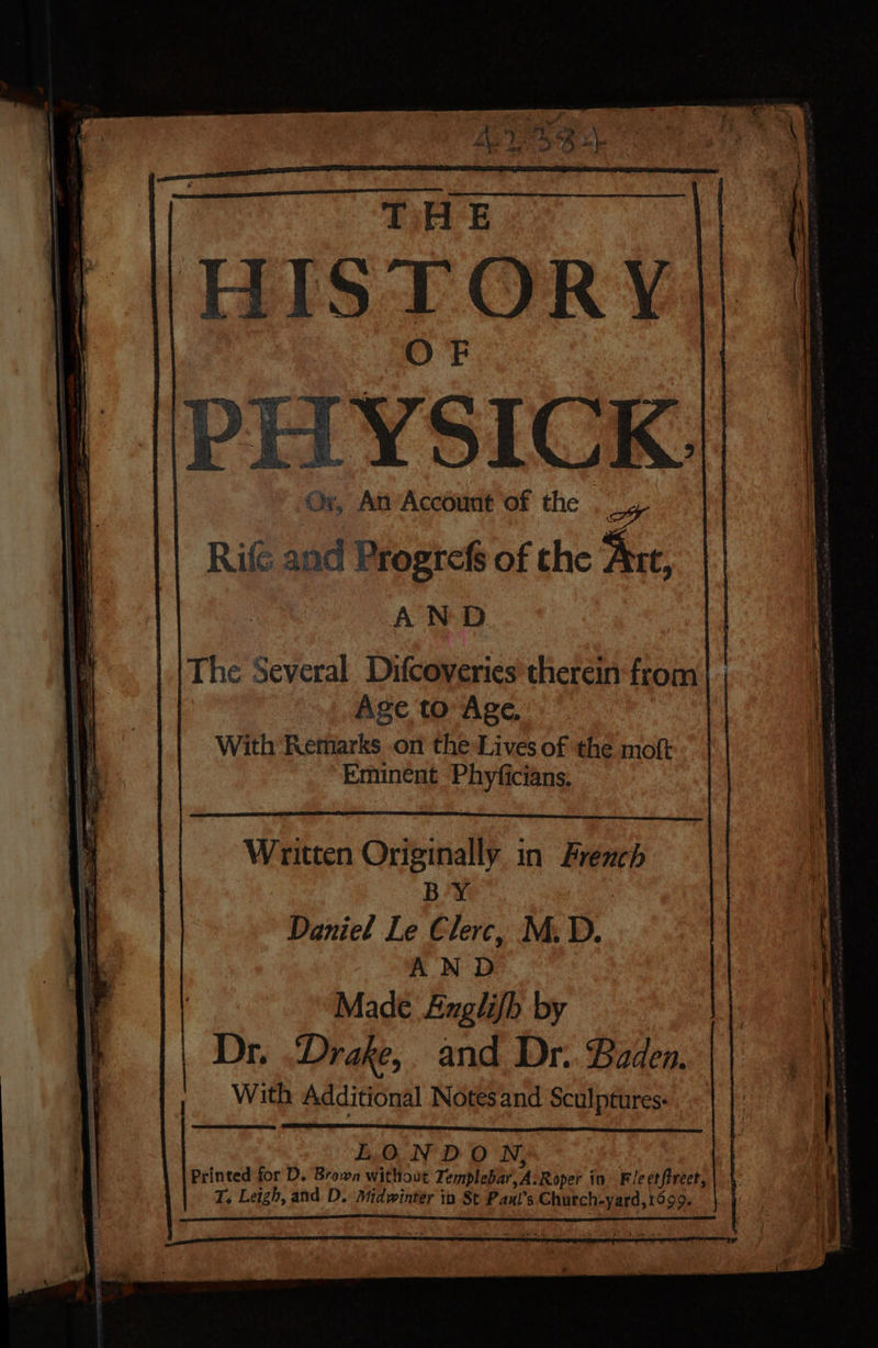 TiHE F HISTORY | /PHTYSICK. / Or, An'Account of the _ ar (i : | Rife and Progrefs of the Ant, AND The Several Difcoveries therein from Age to Age, With Remarks on the Lives of the moft Eminent Phyficians, Written Originally in French BY | | Daniel Le Clerc, M.D. |, Made Anglifh by 1! Dr. “Drake, and Dr. Baden. , With Additional Notes and Sculptures: LONDON, Printed for D. Brown without Templebar,A:Roper in Fie etftreet, T. Leigh, and D. Midwinter ib St Pauxl’s Church-yard, 1699. | a