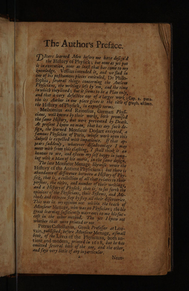 The Author's Preface: Cp ivers learned Men before me have defiin'd the Hiftory of Phyfick ; bur none AS yet put st im execution, none at leaf? that has come to my knowledge, Volliusinrended it, and se find iz one of his pofthumous pieces entttuled, Le Philo- fophia, feveral things concerning the Antiens Phyficians, the writings left by’em, and the time inwhich sheylived ; but it [eems to be a Plan only, and that avery defetlive one of 4 larger work ; Cap. 3. parz. tho its Author in one place gives it the title of staph, ultimo, the Hiftory of Phyfick, ix expre(s terms. Meibomius 47d Reinefius, German Phyft- cians, well known by their works, both promifed the fame Hiftory, but were prevented by Death, At prefent I know no man: that has any [uch de- Sign, the learned Monfieur Dodart excepted, a famous Phyfician of Paris, whofe work uvon this Sabjett is expetted with impatience. If that ap- pears fuddenly . whatever ‘difadvantage I may meer with from this clafhing, I {hall think it ax honour to me, and efteem My [elf happy in jump- ing with a Man of his merit. in the fame defign, Lhe late Monfieur Menage: lhewife. wrore the Hiftory of the Antient Phyficians ; but there is abundance of difference between a Eiiftory of Phy- Sick, that is, acollettion of all thap-reLarés to their perfons, the titles, and number Of their writings, and a Hiftory of Phyfick, that is, to Jer forth the Opinions oe Phyficians, their Syftems, and Me- thods and tO trace flep by ftep.all their difcoveries. This was in. my opinion not’ within the reach of Monfieuxr Menage, whowas no Phyfician ; tho bis reat learning fujficiently warrants to-me his fuc- ces in the other method. Tho get 1 know not whether that were printed or not. Petrus Caftellanus, Greek Profeffor at Lou- vain, pablifbed, before “Monfieur Menage, afmall Look, of the Laves of the Phyficizns, both an- tient,and modern, pees in 1618, but he has omitted feveral both of the one, and the other,