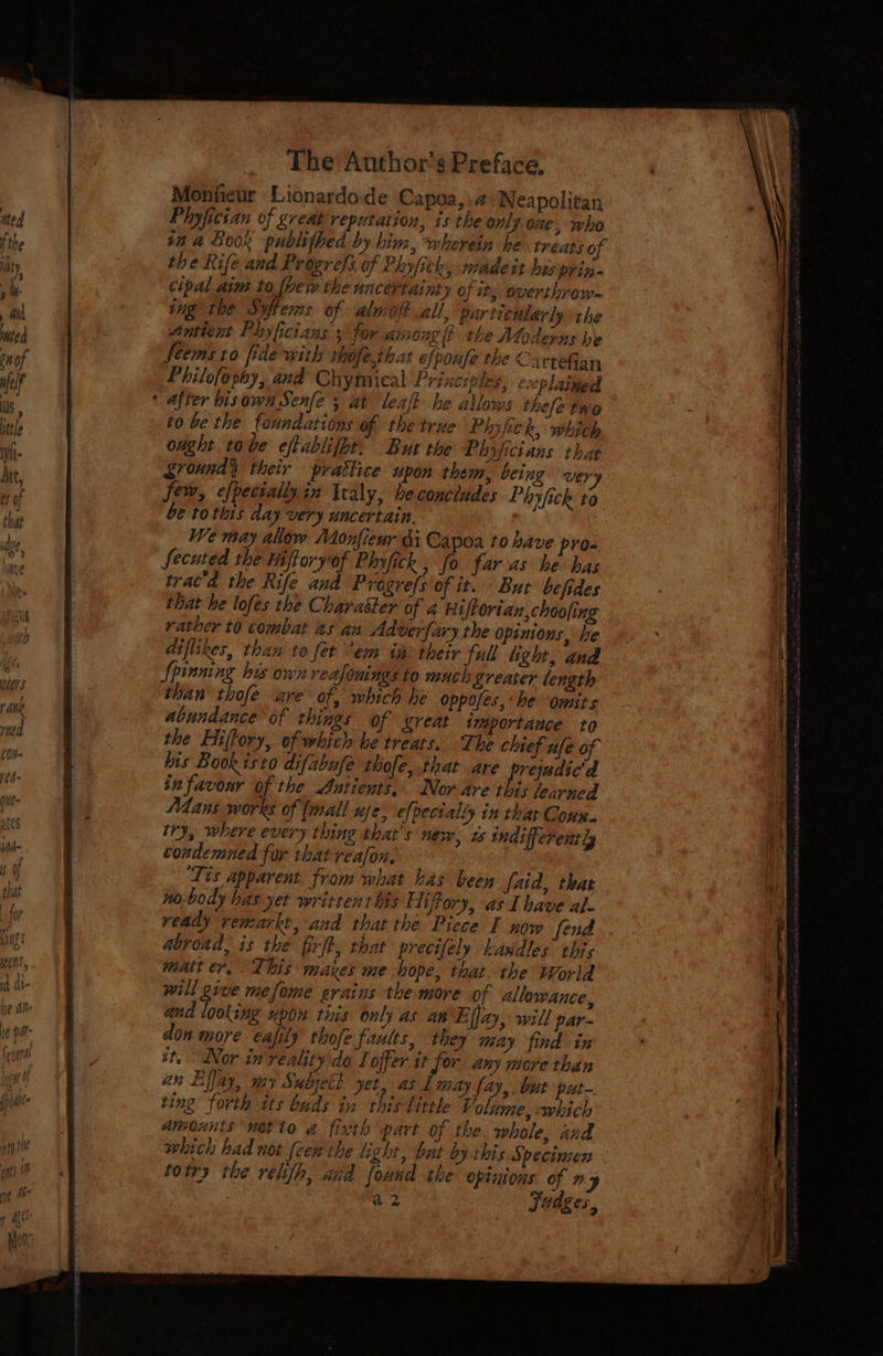 Monfieur Lionardode Capoa,.4 Neapolitan Phyfician of great reputation, is the only one , who in a Book publithed by hinz, wherein he treats of the Rife and Progrefs of Phyfick, madeit his prin- cipal aim to {pew the uncertainty of it, overthrow~ ing the Syftems of almolt all, particularly the Antient Phyhcians for among lt the Moderus he feems ro fide with rhofe that efpoufe the Carteian Philofephy, and Chymical Principles, evcplaingd after bisown Serle’; at\ leafk he allows thefe tro to be the foundations of the true Plyfe b, which ought tobe eftablifht: But the Phyficians that Sroundy their prattice upon them, being wery few, efpeciallyin Italy, he concludes Phyfick to be tothis day very uncertain. We may allow Monfieur di Capoa to have pro- fecuted the Hiftoryof Phyfick , fo faras he has trac'a the Rife and Progrefs of it. But befides that he lofes the Charatter of 4 Hiftorian,choofing rather t0 combat 2s an Adverfary the Opinions, he diflikes, than to fet “em inotheir full light, and Spinning his own veafonings to much freater length than thofe are of, which he oppofes,he omits abundance of things of great tmaportauce to the EHiffory, of which he treats, The chief ufe of his Book isto difabufe thofe, that are Tbe esa in favour of the Auntients, Nor are this learned Atans works of (mall uje, efpecially in thar Goux.. try, where every thing that's new, zs indifferently condemned for that reafox. ‘Tis apparent from what has been faid, that nobody has yet written this Hiffory, as Ihave al. ready remarkt, and that the Piece I now fend abroad, is the firft, that precifely kaudles’ this matt er, This makes me hope, that. the World will give mefome erains the more of allowance, and looking upon this only as an Eljay, will par- don more cafily thofe faults, they may find in it. Nor in reality do Ioffer it for any more than an Effay, my Subjett yet, as £ may fay, but put ting forth its buds in this little Volume, which Amounts motto a fixth part of the whole, and which had not (cen the light, but by this Specimen totry the relifh, and found the opinions of my a2 Jédges.,