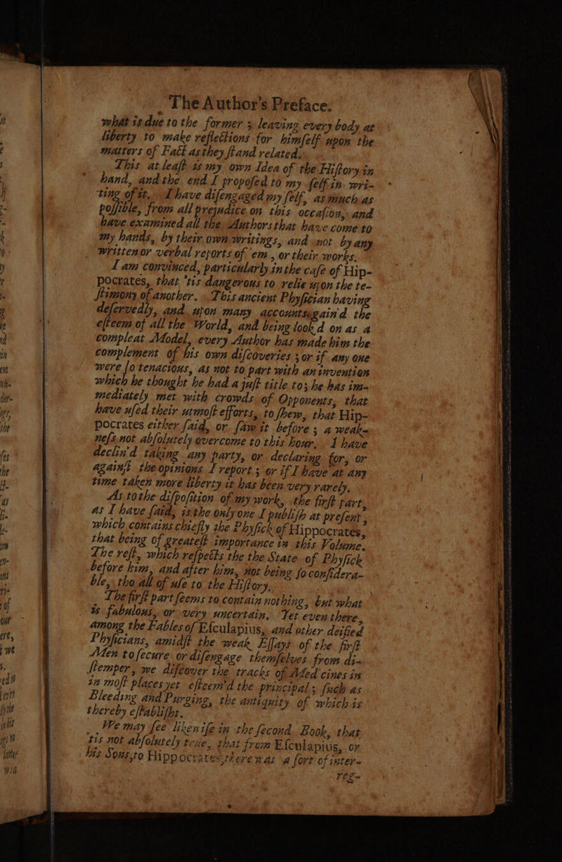what 1sdue to the former 3 leaving every body at liberty to make reflections for himfelf upon the matters of Fatt as they ftand related, Lhis at leaft 1 my own Idea of the Hiftory sx hand, andthe. end I propofed to my Sel in. wri- ting of tt, Ihave difengaged my Self, as muchas pofible, from all prejudice.on this occafio ity and bave examined all the Authorsthat have come to my hands, by their own writings, and not by any written or verbal reports of em, or their morks, / am convinced, particularly.in the cafe of Hip- Pocrates, thar ‘tis dangerous to relie upon the te- Stimony of another. This ancient Phy fician having defervedl), and uton many accounts gain'd the eltecm of all the World, and being took d on as a compleat Adodel, every Author has made him the complement of his own difcoveries + or if any one were (0 tenacious, as not to part with an invention which he thought he had a juft title to; he has in- mediately met with crowds of Opponents, that have ufed their urmoft efforts, to fhew, that Hip- pocrates exther (aid, or. fam it before ; a weak= nefsnot abfolutely overcome to this hour. 1 have declin'd taking any party, or declaring for, or agains theopinions I report ; or if [have at any time taken more liberty it has been very rarely, As tothe difpofition of my work, ithe firft part, as I have faid, isthe. only one L publifh at prefent , which contains chiefly the Phyfick of Hippocrates, that being of greatelt importance is this Volume. Lhe reft, which refpetts the the State of Phyfick before kim, and after hina, not being fo confidera- ble, tho all of ule to the Hiftory, Lhe firft part feems to contain nothing, but what - % fabulous, or very uncertain, Yet even there, among the Fables of Efculapius, and other deified Phyficians, amidft the weak Effays of the. firft Men tofecure or difengage themfelves from di- Stemper, me difeover the tracks of Aded cines in in moft places yet effeem'd the principal; fuch as Bleeding and Purging, the antiquity of which is thereby cftablifpe. We may fee likenile in the fecond Book, that 315 not abfolutely trae, that from Efculapius,. or his Sons.to Hipp Ocratesiere nat a fort of inter. PEs ~
