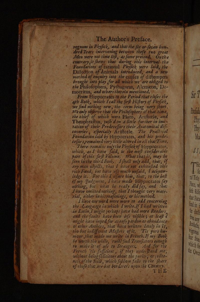 vegnum in Phyfick, and that the fixe or feven hun dred Years intervening between thefe two great Men were nor time loft, as fome pretend, Onthe contrary ,it {hems that during this interval the * Foundations of rational Phyfick were lard,.the Diflection of Animals introduced, and a new method of enquiry into the cautes of diftempers | ' brought into play for all whith we’ are obliged to f the Philofophers, Pythagoras, Alcmzon, De- | mocritus, and others therein mentioned. y ¢ 7 _ From Hippocrates to the Period that clofes the S 4th Book, which Icall the firft Hiftory of Phyfick, we find nothing new, the term being very {hore. We only obferve that the Philofophers of that time, the chief of which were. Plato, Ariftotle, aud Theophraitus, pujh don alittle further in imi- tation of their Predeceffors their Anatomical dif- Rian We Leena tert pre SEM re commart PR ee ee - 1a ; iy eweme dee ~ 7 x A “a ‘ . oo Prelide coveries;, éfpectally Ariftotle. The Practical i : Foundation laid by Aippocrates, aad his prede- § Ny ceffors,remained ver; little altered tm all that Time, There: remains only the Phyfickof Hippocrates, | y, which, asI have fad, w the moft confiderable | Aes . part ofthis firft Volume. What thats, may be | feen inthe third Book. I {hall only add, that, if [| ny than objetls, teat I have not exhaufied this if vich Fund, bat have icft much unfaid, | acknow- aa ledge it. Bt this L aljure him, that, to the belt til Tit of my Fudzment, I have made Wirppocrates (4 - , 7 wothing, bat what he really did fay, and shat ’ ue, W Lbave omiited nothing, that I thought very mate- a int Rig yial, either inhisveafonings, or bis method. B that Pa 1 have one word more more to add concerning ao : the Language inwhich Iwrite lf Thad writter iM In] in Latin, I might perbaps bave had more Readers, Xe ech and the faults. havebeen lefs vifibles at leaft £ Bhim ane might have hoped for as eafy pardon as abundance | j ny of other Authors, that have written lately in it, “| | tho but indifferent Afaffers of tt, “Tis pure ha- B20 ty inour that made me write in French. If my Book Dobe fr ¢ F) ° > ¢ : Ah be worth the while, twill find Tranflators enough a. a 4 ei d . J oF Wluc} t to makeit~of ufe to Straugers, Aadsfor the BD ig 4 y 2 nf - ay } ¥  i ny \ French ‘tis fafficient , if they uxderfiand me, Bf lhe Ove without being (olicitons about the purity, or ; olite- neliofthe Sule, which feldom falls tothe {hare oft hofe bat are aut berdzrers ADOT pe Conniry.