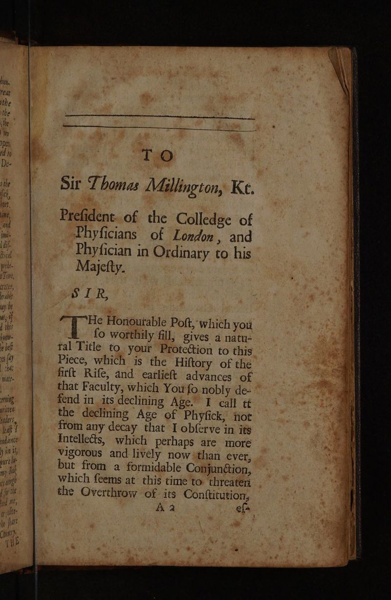 Make= ernng yiitteis ae leaf ; init, pure Ine Ine th) mK fs Hing? ] fy rhe TO Sir Thomas Mallington, Ke. Prefident..of the Colledge of Phyficians of London, and Phyfician in Ordinary to his Majefty. SIR, He Horiourable Pot, which you fo worthily fill, gives a natu- tal Title to your Prote@tion to this Piece, which is the Hiftory of the firft Rife, and: earliet advances of that Faculty, which You'fo nobly de- fend in its declining Age.’ I call tt the declining Age of Phyfick, jiot from any decay that I obferve in ité intellects, which perhaps are more vigorous and lively now than ever, but from a formidable Conjunction, which feems at this time to ‘threaten the Overthrow of. its Cont{titution, A 2 efa