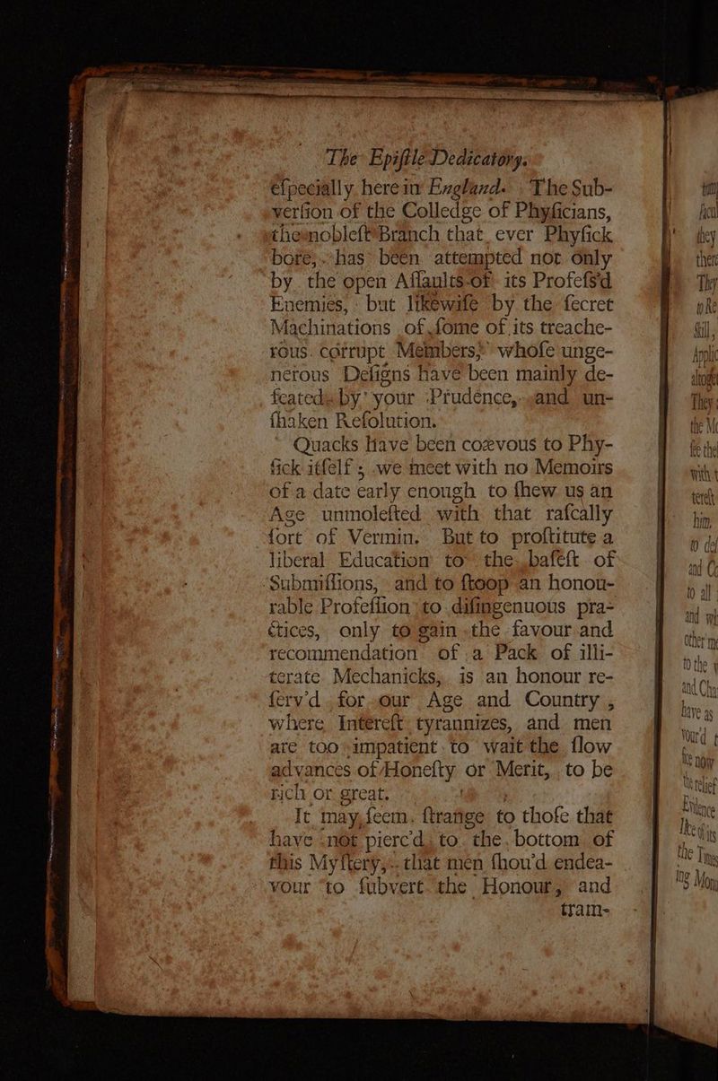 e{pecially herein Exghand. The Sub- verfion of the Colledge of Phyficians, chemoblefBranch that. ever Phyfick bore, has been attempted not only by. the open Aflaults-of its Profefsd Enemies, but likewife by. the fecret Machinations of fome of its treache- rous. corrupt | Members?’ whofe unge- netous Defigns have been mainly de- feated. by’ your ‘Prudence, sand un- fhaken Refolution. Quacks Have been cozvous to Phy- fick itfelf ; we meet with no Memoirs of a date € arly enough to fhew us an Age unmolefted with that rafcally ‘fort of Vermin. But to proftitute a liberal Education’ to~ the. bafett . of ‘Subnmiflions, and to ftoop an honon- rable Profeflion to..difingenuous pra- ctices, only to gain the favour and recommendation of a Pack of illi- terate Mechanicks,. is an honour re- ferv'd..for.our Age and Country , where Intereit tyrannizes, and men are too impatient. to wait the flow advances of Hon efty or Merit, .to be rich or great. It may,feem. flrafies to thofe that have .not pierc'd. to “the. bottom of this Myftery,.. that men fhou’d endea- vour “to fubvert the Honour, and tram- Wonr’