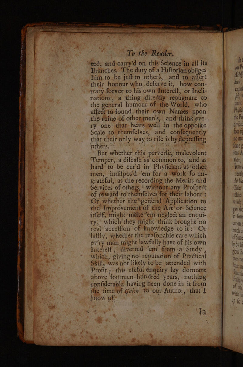 © OOF Seppe AS ttes FRE eh mr ee an cre = 5 AEE DR IRE wine TR oli eter a Branches. The duty of a Hiftorian obliges him to be juftto others, and to aflert theic honour who .deferve it, how con- trary foever to his own Intereft, or Incli- nations, a ‘thing directly repugnant to the geheral humour of the World, who affe@'to found their own Names upon the ruine of othermen’s, and think eve- ry one that hears well in the oppofite cale to themfelves, and confequently that their only way,to rife is by deprefling others. neat ERS *s But whether this perverfe, malevolent hard to be curd in Phyficians as‘ other men, indifpos'd ’em for a work ‘fo un- erateful, as the recording the Merits and Services of others,’ withoutiany Profped of reward to themfelves for their labour : the Improvement of the Art’ or Science itfelf, ‘might’ make’*em neglect'an enqui- ry, which they might think brought no seal acceflion of Knowledge to it:° Or laftly, whether the reafonable care which evry man miglit lawfully have of his own intereft , diverted “emy from -a’ Study , which, giving no: répitation of Practical Skill, was not likely tobe attended with Profit; this ufefal enquiry lay dormant above fourteen- hundred years, nothing confiderable having Been done in it from the timé of Gan tO our Author, that | know of: | . | $n * Ih ain oftHe dicts, expr fit | “ont count Phyfi the Pr dividec face ti no me fome ¢ {ous A