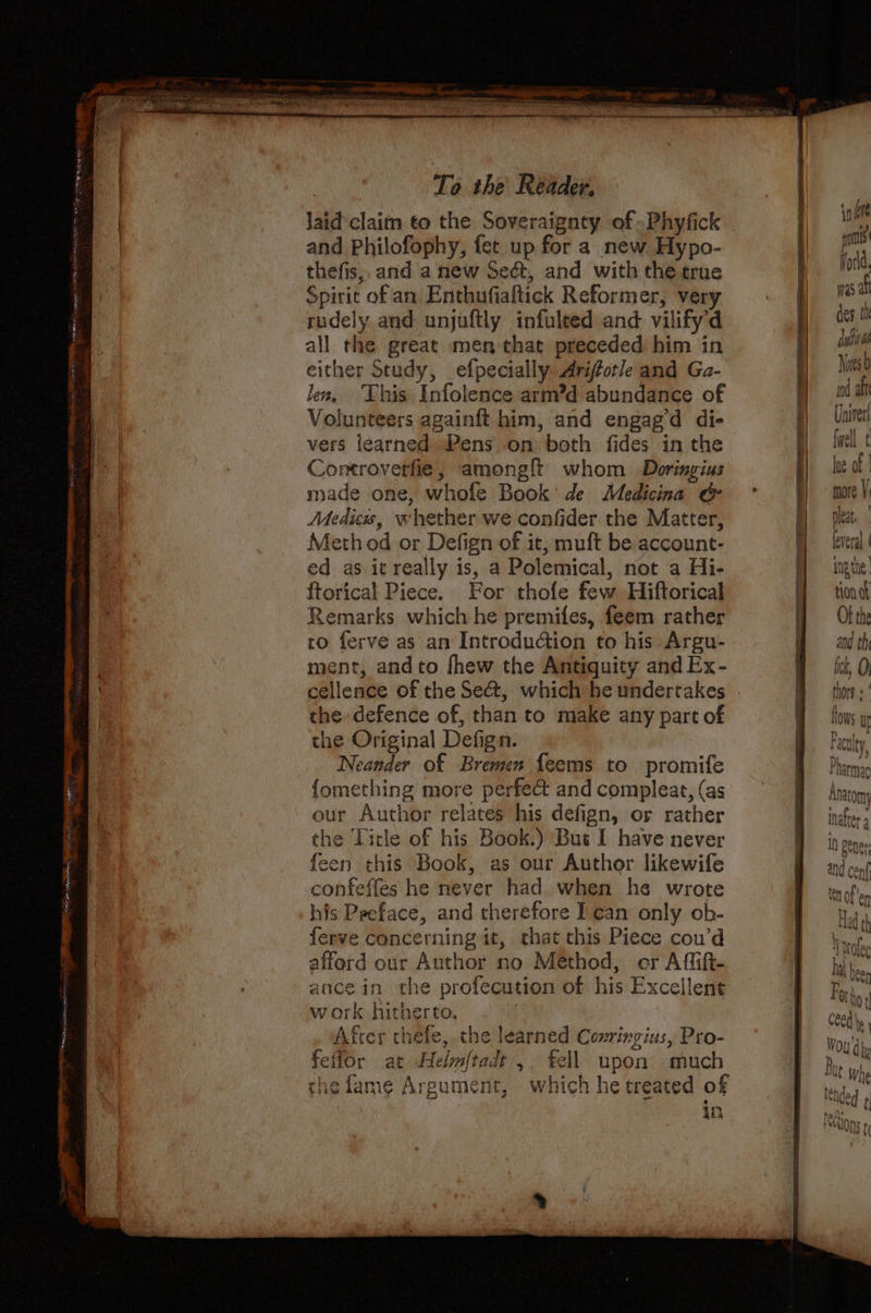| laid claim to the Soveraignty of Phyfick - | i and Philofophy, fet up for a new Hypo- | Bien thefis, and a new Sect, and with the true i fon Spirit of an Enthufialtick Reformer, very ap Re i rudely and unjuftly infuleed and vilify’d dey all the great men that preceded him in ow either Study, efpecially Ariforle and Ga- Bes Jes, This Infolence arm’d abundance of ya a Volunteers againft him, and engagd di- |e) vers learned Pens on both fides in the . lwell t Controverfie, amonglt whom Doringius |) of made one, whofe Book: de Medicina &amp; Bmore V Medics, whether we confider the Matter, pleat. Meth od or Defign of it, muft be account- Hever. ed as it really is, a Polemical, not a Hi- BH ingthe, {torical Piece. For thofe few Hiftorical tion af Remarks which he premifes, feem rather Of the to ferve as an Introduction to his Argu- a and th | ment, andto fhew the Antiquity and Ex- A fk, 0 cellence of the Se&amp;, which he undertakes thors « the defence of, than to make any part of Bows y the Original Defign. BF eculey Neander of Bremen feems to promife A Pharmac {omething more perfect and compleat,(as = Anatom our Author relates his defign, or rather B inches the Title of his Book.) But I have never | in pene feen this Book, as our Author likewife Band conf confeffes he never had when he wrote B teofier his Preface, and therefore I can only ob- tay ferve concerning it, that this Piece cou’d Bhan, afford our Author no Method, er Affifi- | hit ance in the profecution of his Excellent | ae work hitherto. | Cee le After thele, the learned Coxringius, Pro- Be Won't. | feffor at Helm{tadt ,. fell upon much ' Bi sh thefame Argument, which he treated of in |