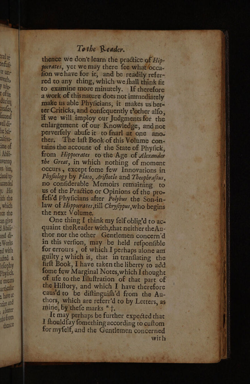 Tal re Infuf: Wt uns uth, Y toes t Of tie during fecond vell dis he Scie ultiva. ime of Abii dvertop re hina, oud up receedea y, His ith the which ree the an give 4 Abilie and dis s Works nd with aed a idfophy e meals artic 5 have at ge and getter ijotrom thence Tothe Reader. thence we don’t learn the practice of Hip- pocrates, yet we may there fee what/occa- fion wehave for it, and be readily refer- red to any thing, which we fhall think fic to examine more minutely. - If therefore a work of thisnature does not immediately make usable Phyficians; it makes us ber- ter Criticks, and confequently vother alfo, enlargement of our Knowledge, andnot perverfely abufe ic to fnarl at one ano. ther, The laft Book of this Volume con- tains the account ‘of the State of Phyfick, from. Hippocrates to the Age of Alexander the Great, in which nothing of moment occurs , except fome few Innovations in Phyfiology by Plato, Ariftotle and Theophraftus, no confiderable Memoirs remaining to us of the Practice or Opinions of the pro- fefs'd Phyficians after Polybus the Son-in- the next Volume. One thing [ think my felf oblie’d to aca quaint theReader with,that neither theAu- thor nor the other Gentlemen concern’d in this verfion, may ‘be held refponfible for errours , of which I perhaps alone am guilty ; which is, that in tranflating the firft Book, I have taken the liberty to add fome few Marginal Notes,which I thought of ufe tothe Illuftration of that part of the Hiftory, and which I have therefore causdto be diftinguifh’d from the Au- thors, which are referr’d to by Letters, as mine, by thefe marks * }. It may perhaps be further expedted that I fhouldfay fomething according to cuftom for myfelf, and the Gentlemen concerned with