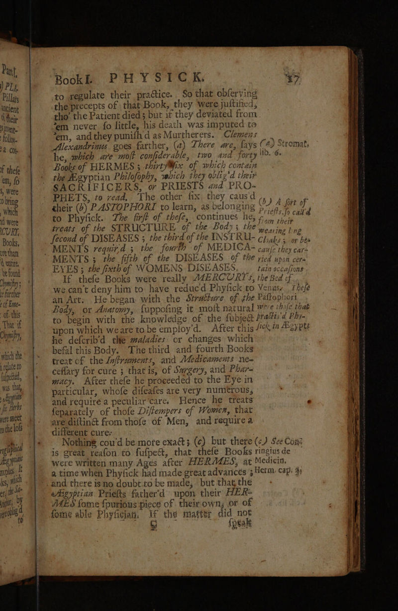 ore than Centre, be found lym ce further » of Emme - of. this That if Chymify, which the 1 relate to (ulpeted, was. that, , Higyptits | he Ts Het meet othe lols Book. PHY SICK. “Gy to wegulate their practice. So that obferving the precepts of that Book, they ‘were jultified, tho’ the Patient died3 but if they deviated from *em never fo little, his death was imputed to ‘em, andthey punifiid asMurtherers. Clemens Alexcandrinus goes farther, (a) There are, fays (4) Stromat. he, which are molt confiderable, two and forty '- % Books of HERMES 3 thirty¥iix of which contain the Meyptian Philofophy, which they oolig'd their SACRIFICERS, or PRIESTS ad PRO- PHETS, to read. ‘The other fix they causd,,,,,. » their (2) PASTOPHORT to learn, as belonging 5 <.4° fort oF to Phyfick. Zhe fir/t of thefe, continues he, Nici: call treats of the STRUCTURE of the Body; the yer ins Inp fecond of DISEASES 3 the third of the INSERU- chahy; or bes MENTS requir.d ; the fourth of MEDICA- eaule rey nape MENTS 3 the fifth of the DISEASES of the ried upan cers EYES ; the fixth of WOMENS DISEASES. tain occasions If thefe Books were really AZERCURTYS, the Bed of _ we can't deny him to have reducd Phyfick to Venase thefé an Art: He began with the Stratture of the Pallophori Body, or Anatomy, fuppofing it moit natural were hole that to begin with the knowledge of the fubjeét Pra#tr¢ Phy- upon which weare tobe employ’d. After this 4 ay Pl he defcrib’d the maladies. or changes which befal this Body. The third and fourth Books treat of the lnffruments, and Medicaments ne- ceflary for cure ; thatis, of Sargery, and Phar- macy. After thefe he proceeded to the Eye in particular, whofe difeafes are very numerous, and require a peculiar ‘cares Hence he treats ‘ feparately of thole Di/fempers of Women, that are diftinét from thofe of Men, and require a different cure: - : | Nothing cou'd be mote exact; (c) but there (c) See Con is great reafon to fufpe@t, that thefe Books ringiusde were written many Ages after HERAZES, at Medicin. a time when Phylick had made great advances 5 Herm. cap: 45 eAigyptian Priéfts father’d upon their HER- MAES fome {purious piece of their own; or 0 fome able Phyfician, If the matter did not oo me ee Aa