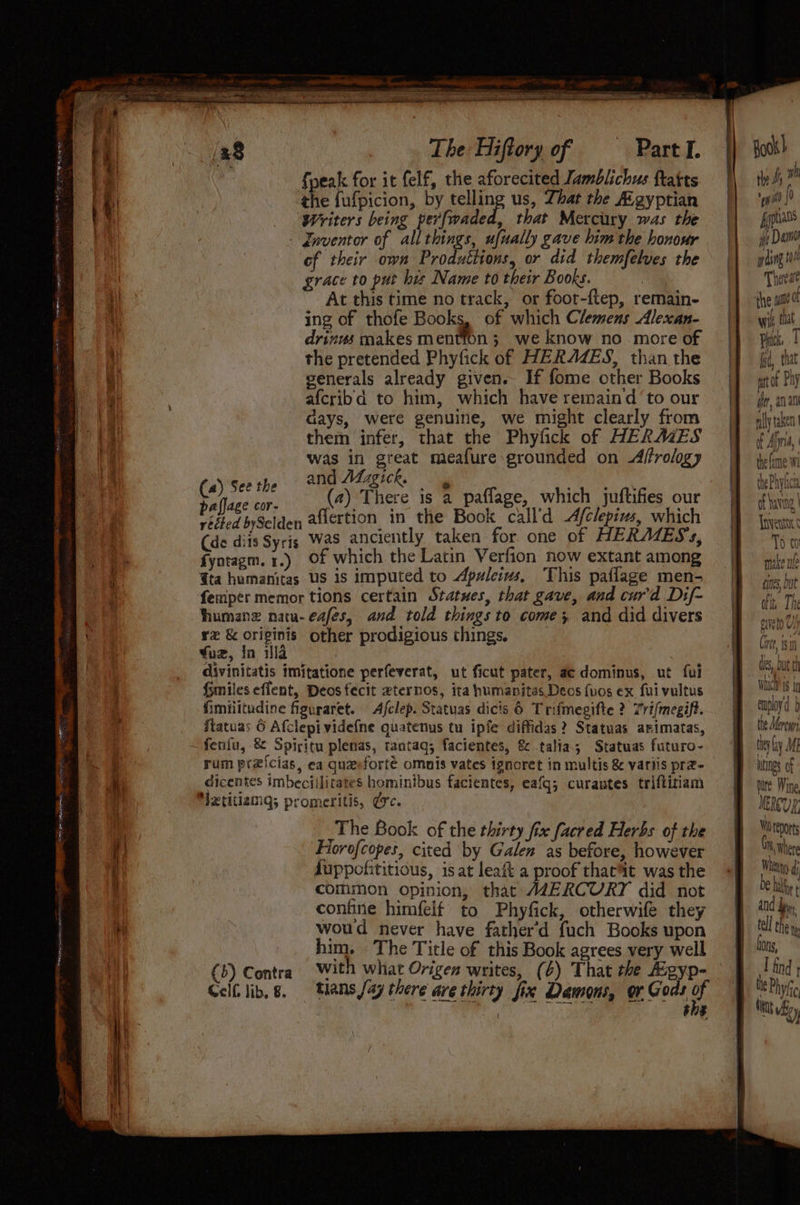the hee: FOE SSR Ropar tte sasrnatietaceaseeine ~ ee a ~ ee a xi ; - SCR A es , CORN ee a ee a pia iit I a ll 2 th Saat ‘8 , The Hiftory of Part I. fpeak for it felf, the aforecited Jamblichus ftatts the fufpicion, by telling us, That the A.gyptian Writers being perfwaded, that Mercury was the - Jnventor of all things, ufually gave him the honour of their own Pro utitons, or did themfelves the grace to put his Name to their Books. At this time no track, or foor-ftep, remain- ing of thofe Books, of which Clemens Alexan- drizws makes mention; we know no more of the pretended Phyfick of HERAZES, than the generals already given. If fome other Books afcribd to him, which have remaind ‘to our days, were genuine, we might clearly from them infer, that the Phyfick of HERMES was in ao meafure grounded on Affrology and Adzgick. Woke yes (2) There is 2 paflage, which juftifies our veited bySelden aflertion in the Book call’d Afclepius, which (de diis Syris Was anciently taken for one of HERAIESs, fyntagm. 1.) Of which the Latin Verfion now extant among Gta humanitas US is imputed to Apuleius, This paflage men- femper memor tions certain Statues, that gave, and cur'd Dif- fhumanz natu-eafes, and told things to come; and did divers rz & originis other prodigious things, Yuz, in illa | divinitatis imitatione perfeverat, ut ficut pater, ae dominus, ut fui fsmiles eflent, Deos fecit eternos, ita humanitas Deos fuos ex fuivultus fimilitudine figuraret. Afclep. Statuas dicis 6 Trifmegifte ? Tri/megift. ftatuas 6 Afclepividefne quatenus tu ipfe diffidas? Statuas arimatas, rum prxicias, ea quaeforté omnis vates ignoret in multis & variis prz- dicentes imbeciilitates hominibus facientes, eafg; curantes triftitiam _The Book of the thirty fix facred Herbs of the Fiorofcopes, cited by Galen as before, however duppofititious, is at leaft a proof thac’t was the comimon opinion, that AZERCURY did not confine himfelf to Phyfick, otherwife they woud never have father’d fuch Books upon him. The Title of this Book agrees very well (5) Contra with what Origen writes, (¢) That the gyp- | she \ Book) tle fs ™ eh ao (9 fyptians yp De prding 1 Theeat the si 0 Wik tat Pick fr, that mrt of Ph} yr, an an ally taken. of Afi, thefane Wi thePhyice of having Toventar To 0 bite Wine MERCURE Wi repos Gr wher Whieyg and be, tell chen Cons, I find |