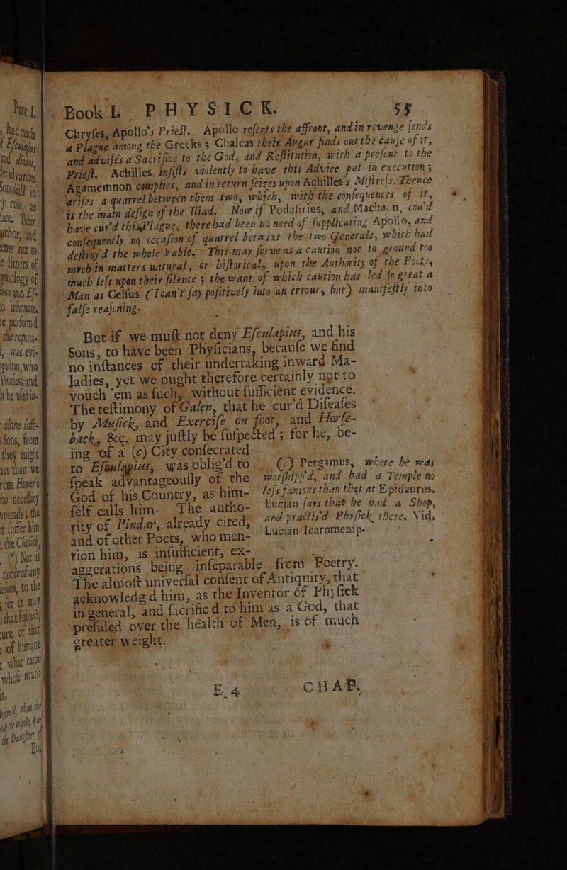, had nyc Efealaiys NC drop advance On il iN YM, as lee, Thege pthor, and eS Not to 0 sniinuate, e perform d , Was eV: pelts, who. they: aught 1 \ vounds; the the Cralict, (Nor as for it my what aie ; | Pook Pay S$ 1,E°K. xy Chryfes, Apollo's Priest. Apollo refents the affront, and in revenge fends a Plague among the Grecks 5 Chalcas their Augur finds out the cauje of it, and advifes a Sacitfice to the Ged, and Refiitution, witha prefent to the Priejt. Achilles infifts violently to have this Advice put in execution; Agamemnon complies, and in veturn feizes upon Achilles s Miftre|s. Thence arifes a quarrel between them two, which, with the confequences of it, is the main defign of the Wiad. Now if Padalirius, and Machacn, coud have cur'd thisPlague, there had been na need of fupplicating Apollo, and confequently no occafion of quarrel betwixt the two Generals, which bad deftroyd the whole Fable, This may ferveasa caution not to, ground tro such in matters natural, or biftorical, upon the Authority of the Pots, much le{s upen their filence 5 the want of which caution has led {o great a Man as Celfus CIcan’s fay pofitively into an errour, but ) manifeftly into falfe vea)cning. But if we mut not deny E/culapizs, and his Sons, to have been Phyficians becaufe we find no inftances of their undertaking inward Ma- ladies, yet we ought therefore certainly not to vouch em as fuch, without fufficiént evidence. Theteftimony of Galen, that he curd Difeafes by Adufick, and Exercife on foot, and Horfe- back, &c. may jultly be fufpected ; for he, be- ing Of a (¢) City confecrated : to Efenlapius, wasobligdto . («) Pergamus, where be was {peak advantageoully of the worfhipp'd, and had @ Temple no God’ of his Country, as him- “/sJ« nous than that at Epidaurus. felf calls him. The autho- Lucian fays that be Rad a Shop, rity of Pindar, already cited, and practisd Pbyfick teres Vid, and of other Poets, who men- Lucian Icaramenip. tion him, is infuthcient, ex- : aggerations being infeparable from Poetry. The altwwoit univerfal confent of Antiquity, that acknowledge d him, as the Inventor of Phy fick in general, and facrific d to him as a Ged, that prefided over the health of Men, is of much greater weight.