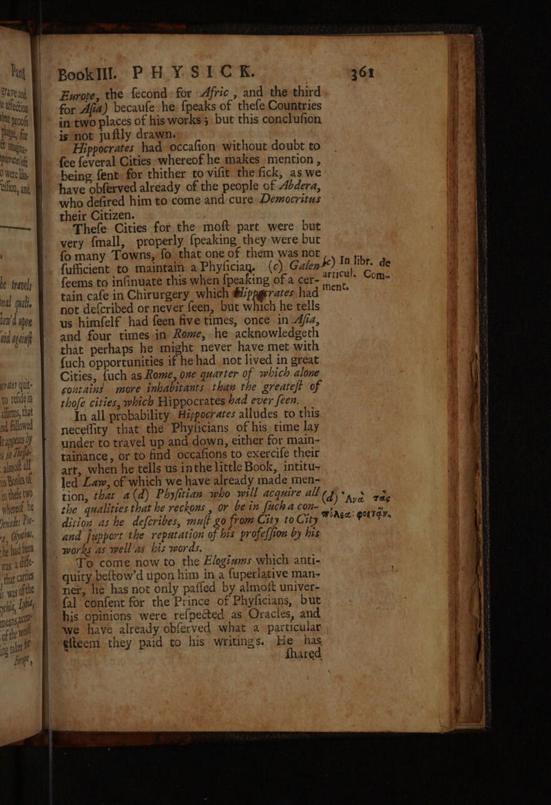 Save anh t Utedtion Ct proofs Pee, for O were I elton, and ‘ he inavely db Ghai ond spon ti again ries quit to refidein aires, that nd. followed appears OY ¢ 10 L0efhe alot al ss Ronis tf in thele wo anaes Pl f, Ojai fe had 0ee0 was adil that canis was tle wi, LIM eas a ofthe we ag tel bat Europe, the fecond: for Afric, and the third for Afia) becaufe she: {peaks of thefe Countries in-two places of his works; but this conclufion is not juftly drawn. being fent for thither to vifit the fick, as we have obferved already of the people of Abdera, who defired him to come and cure Democritus their Citizen. Thefe Cities for the moft part were but very fmall, properly {peaking they were but fo many Towns, fo that one of them was not fufficient to maintain a Phyficiay. (¢) Galen feems to infinuate this when {peaking of a cer- tain cafe in Chirurgery which @ippgerates ha not defcribed or never feen, but which he tells us himfelf had feen five times, once in dja, and four times in Rome, he acknowledgeth that perhaps he might never have met with {uch opportunities if he had not lived in great Cities, {uch as Rome, one quarter of which alone sontains more inhabitants thaw the greateft of thofe cities, which Hippocrates bad ever feen. In all probability, Hippocrates alludes to this neceffiry that the Phyficians of his time lay under to travel up and down, either for main- tainance, or to find occafions to exercife their art, when he tells us inthe little Book, intitu~ led Lam, of which we have already made men- dition as he defcribes, mult go from City to City and fupport the repatation of bis profeffion by his To come now to the Elogiuzms which anti- quity.beftow'd upon him in a fuperlative man- net, he has not only pafled by almoft univer- {al confent for the Prince of Phyficians, but his opinions were refpected as Oracles, and we have already obferved what a particular giteem they paid to his writings. He has fhared