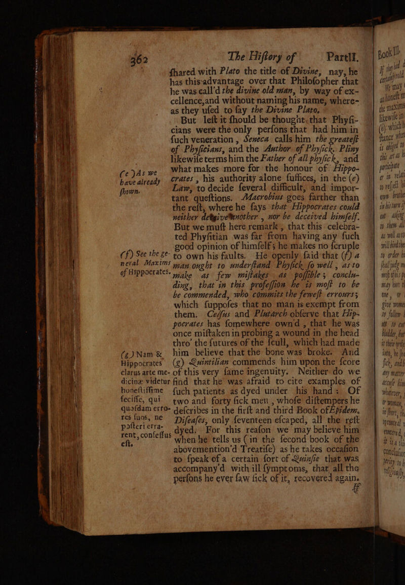 Sg eg ad Dar : Pas = ~s ate eT ye oe 362 The Hiftory of Partll. ; fhared with Plato the title of Divine, nay, he has thisadvantage over that Philofopher that he was call’d the divine old man, by way of ex- cellence,and without naming his name, where- as they ufed to fay the Divine Plato, | But left it fhould be thought, that Phyfi- cians were the only perfons that had him in {uch veneration , Seneca calls him the greareft of Phyfitsans, and the Author of Phy/ick. Pliny likewife terms him the Father of all phyfick, and Ce yA +e What makes more for the honour of Aippo- have already erates, his authority alone futlices, in the (¢) fhown. Law, to decide feveral difficult, and impor- tant queftions. Adacrodius goes farther than the reft, where he fays that Hippocrates could neither detgive™inother , nor be deceived himfelf. But we muft here remark , that this celebra- ted Phyfitian was far from having any fuch good opinion of himfelf; he makes no fcruple Cf) See the £e- +4 own his faults. He openly faid-that (f) 2 neral Maxims nay oyght to underftand Phyfick fo well , as to oy Hippocrates: ike as few miftakes as es conclu- ding, that in this. profeffion he 1s moft to be be commended, who commits the feweft errours; which fuppofes that no man is exempt from them. Ce/fus and Plutarch obferve that Hip- pocrates has fomewhere ownd , that he was once miiftaken in probing a wound in the head thro the futures of the feull, which had made (2) Nam & him believe that the bone was broke. And Hippocrates (g) @aintiiian commends him upon the fcore clarus arte me- of this very fame ingenuity. Neither do we dicinz videtur find that he was afraid to cite examples of hooeftiffime f{ych patients as dyed under his hand: Of feciffe, qut_ ¢wo and forty fick men , whofe diftempers he quofdam erfo- de(cribes in the firft and third Book ofEpidem, ey Ne Difeafes, only feventeen efcaped, all the reft see canteen dyed; For this reafon we may believe him ape when he tells us (in the fecond book of the abovemention’d Treatife) as he takes occafion to fpeak of a certain fort of Quine that was accompany d with ill fymptoms, that, all the perfons he ever faw fick of it, recovered again. = ana) i may a) honeft : the maxi fikewile i (1) which) shy Ap : france! Wi is ogee plas. art mnipipate penny a ih tee i) relied Me Owe brothe in bis ta wok Ain to them ab as well astd mill bind the to order bi (hall adem moh rf Jp iA) bart th Oe, Rive WOME 10 follow Met to tw bledder byt it their rote iata, We he fick, anab any matter accule bin sh les pe 4 whatever +) © woman, mn Wort, th, ‘ame Te tocancea) + concern P48 4 thy Qf it FONCIMior ferity to } vel) ¥ Ps ai} Mion a”