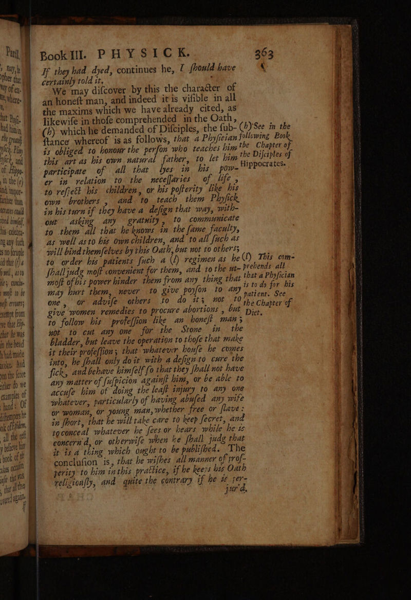 i) tat YG. ad him Ee ean ier, Pliny ey nick, and of Hippo. MN the (¢) At tor atther than Ocates cold ved hinfell. his celebrge ng any fuch 10 forupl id'that (f) pwell, asta Hes, conel ml to be ye ervoms; sempt from that he was in the head I had made yoke And ion the {core ther do We examples 0! iftempers he a ol the ret = aes octal he tt 1 If they had dyed, continues he, 7 jbould have ‘ certainly told it, We may difcover by this the character of the maxims which we have already cited, as likewife in thofe comprehended inthe Oath, (4) which he demanded of Difciples, the fub- (/)'See in the {tance whereof is as follows, that a Phyfieian following ae is obliged to honour the perfon who teaches him tbe Chapter o this art as bis own natural father, to let him the DijJctples of Hippocrates. cr in relation to the mecefjaries of life , to refretk his children, or his pofterity like his own brothers , and to teach them Phyfick in his turn if they have a defign that way, with- out asking any gratuity, to commumicate to them all that he knows in the fame faculty, as well asto his own children, and to all fach as will bind them/elves by this Oath, but not to others; to order his patients fuch a (1) regimen as hel) This com- fhalljudg moft convenient for them, and tothe at- P' ebends all moft of his power hinder them from any thing that that a Phyfictan may hurt them, never to give poyfon to any” do for bis one, or advife others to do it; mot 0 Yaa wee give women remedies to procure abortions , but Dis bapter of to follow his proteffion like an honeft man, not. to cut any one for the Stone in the bladder, but leave the operation to thofe that make it their profe({ion; that whatever houfe he comes into, he {hall only doit with a defign to cure the fick, and behave himfelf fo that they [pall not have any matter of {u[picion againft him, or be able to accufe him of doing the leaft injury to any one whatever, particularly of having abufed any wife or woman, or young man, whether free or flave: in fort, that he will take care £0 beep fecret, and soconceal whatever he fees or hears while het concern d, or otherwife when ke hall judg that it is a thing which ought to be publifbed. The conclufion is, that he wifhes all manner of prof- perity to him inthis prattice, if he keeps hes Oath relizioafly, and quite the contrary if he 1 if