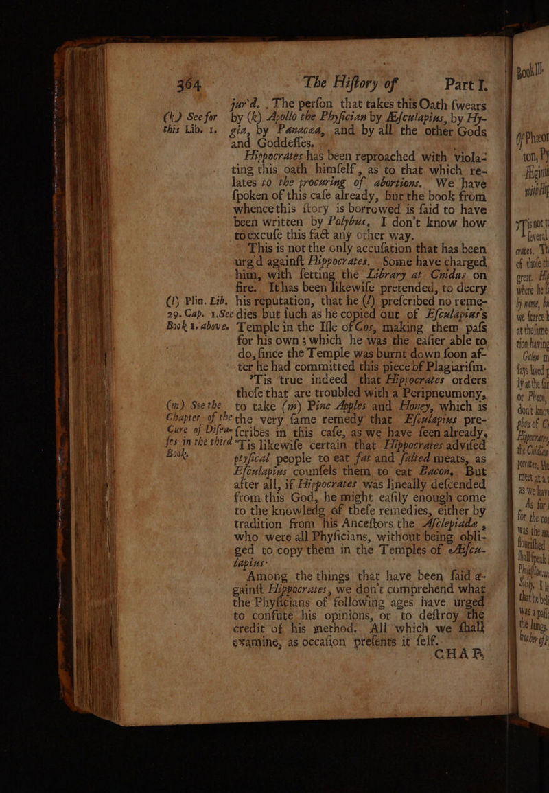 See SoS ~~ ds ana = a Ck) See for The Hiftory of Part I. urd. , The perfon that takes this Oath {wears by (k) Apollo the Phyfician by Aifculapins, by Hy- and Goddefles. Hippocrates has been reproached with viola-= ting this oath himfelf, as to that. which re- lates to the procuring of abortions. We have {poken of this cafe already, but the book from whencethis ttory 1s borrowed is faid to have been written by Pohoxzs, I don’t know how toexcufe this fact any orher way. This is not the only accufation that has been urgd againft Aippocrates. Some have charged him, with ferting the Library at Cuidas. on fire. Ithas been likewife pretended, to decry (m) Sse the for his own 3 which he was the eafier able to do, fince the Temple was burnt down foon af- ter he had committed this piece of Plagiari{m. *Tis true indeed that Aippocrates orders thofethat are troubled with a Peripneumony, to take (m) Pine Apples and Honey, which is Book. {cribes in this cafe, as we have feen already, Tis likewife certain that Alppocrates advifed ptyfical people to eat fat and falted meats, as Efculapius counfels them to eat Bacon. But after all, if Hippocrates was lineally defcended from this God, he might eafily enough come to the knowledg of thefe remedies, either by tradition from his Anceftors the Afclepiade , who were all Phyficians, without being obli- ged to copy them in the Temples of eAi/cu- lapins: Among the things that have been faid z- gaint Hippocrates, we dont comprehend what the Phyficians of following ages have urged to confute his opinions, or to deftroy the credit of his method. All which we fhalk examine, as occafion prefents it felf. CHA FP. | He Phzot ! . Py | Feit witb If ypisnot t foveral crates. Th of thole th great, Hy where he f by name, 01 we {earce k at thelame tion having Galen m fays lived ly atthe Gr ot Pheon, B dont knoy S phon of C B Lppocrates the Cuidhay Dicrates, Hg MEL at a a5 We hay As for a for the co Was the m: fourithed tall fpeak Pin. Sih {kh that he el Was a pafl i lunge | aan i { | aaa