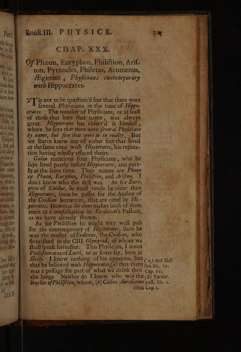 th fiver with Veh: Which ra. We hare book fim to ha KLOW how it hasbeen AVE Chard Chiao et, t0 decry ed no remee Fcalasas them. pal alter able to jt Joon af- Pagani, rats ovderts iphevmony, , Which 1 apis. pe feen already. wes adviled d meats, 48 Bacon, But \ defcended ough come es, either by Melpiale being dbl es of ef heen Laid &° reed Wi have wg deftroy. ich We ful a HAR CHAP... X X X. ton, Pythocles, Philetas, Acumenus, fEgimius , Phyficians contemporary with Hippocrates. Tis not to be queftion’d but that there were feveral Phyficians in the time cf Hyppo- crates. The number of Phyficians, or at leaft great. Hippocrates has obferv'd it himfelf , where he fays that there were feveral Phyficians by name, but few that were fo in reahty, But we fcarce know any of either fort that lived at thefame time with H¢ppocrates, his reputa- tion having wholly effaced theirs. _ Galen mentions four Phyficians, who he {ays lived partly before Hippocrates, and part- ly.atthe fame time. Their names are Phaon or Pheon, Euryphon, Philiftion, and Arifton, 1% don’t know who the firft was. As for £zri- phon of Cnidus, he muft needs be older than Hippocrates, fince he pafles for the Author of the Czidian Sentences, thatare cited by Hi:- pocrates. However Sor anus makes both of them meet at a confultation in Perdiccas’s Pallace, as we have already fhown. As for Philiftion he might very well pafs for the contemporary of Hipjocrates, fince he was the mafter of Eudoxus, the Cnidian, who flourifhed in the CIII. Olympiad, of whom we fhall {peak hereafter. This Phyfician, I mean Philiftion.was of Locri, or as {ome fay, born in + Lita fk La a= iy