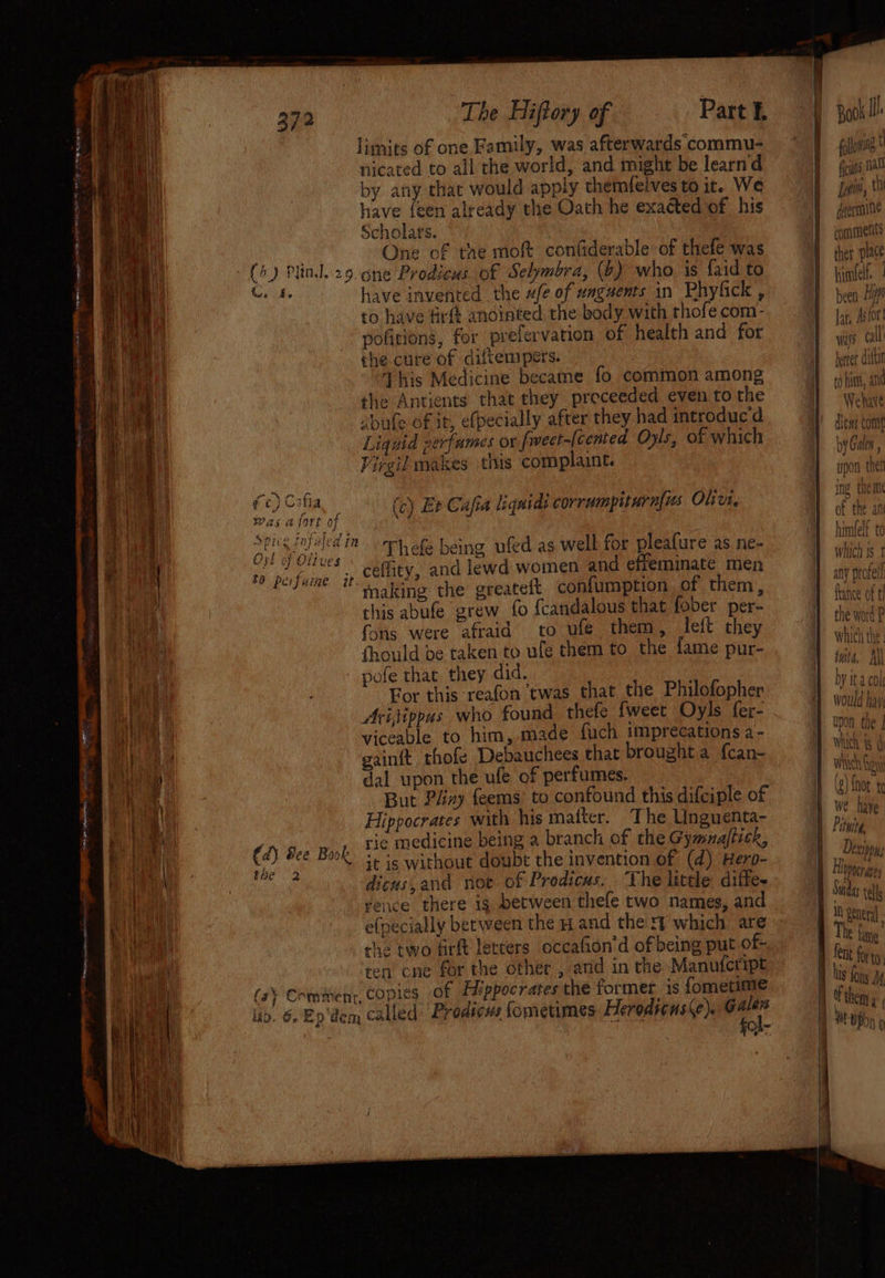 372 The Hiftory of Part £ bik y limits of one Family, was afterwards commu- gallon sp et > ty Ds se ‘ ' nicated to all the world, and might be learn d us 0 by any that would apply themfelves to it. We Sain, : have {een already the Oath he exacted of his =} ermine a Scholats. | comments a ie 5 of the moft confiderable of thefe was 4 fet place | (5) Plind. 29. one Prodicus of Selymbra, (6) who is faidto Ff hime ih uo, have invented the ufe of unguents in Phyfick i sen Hil f | to have Arf anointed, the body with thofe com- Tat, Astor i py poficions, for prelervation of health and for Lays cal’ mi} che cure of diftempers. better autti ‘i This Medicine became fo common among Teo fin, and 2) i 4 | the Antients that they preceeded even to the | Wehave (i abule of it, e(pecially after they had introducd =) peu cam ae Liquid perfumes or fivect-(cented Opls, of which | by Gul | dl Vircil makes tis complaint. I pon then pie Ke | ine them i i fe) : bi , (c) Et Cafia liquids corrumpiturnfis Ole. | ‘ .: ; Sa ae Was @IOFL 0} himfall ) | Spice tnfaled im. art ops being ufed as well for pleafure as ne- which 8 Ox! of Olive Oo J Otlves © comtey and lewd women and effeminate men a: f any prorell : \ | eee “making the greateft confumption of them, | tae fi Pen this abufe grew fo {candalous that fober per- the word P bi hat fons were afraid to ufe them, left they 1 whichthe. Ate thould be taken to ule them to the fame pur- | tits, bie pofe that they did, HH byitacol ‘cwas that the Philofopher € ith for this reafon ea Sa ine | Anis who found thefe fweet Oyls fer- ig! a a viceable to him, made fuch imprecations a- hike [SS gainft thofe Debauchees that brought a fcan- nich os ae dal upon the ufe of perfumes. Bes A But Play feems’ to confound this difciple of Ba’ aia Hippocrates with his matter. ‘The Unguenta- | Pile ita vi _ rie medicine being a branch of the Gymnajtick, | Dosins aa (d) Bee Bask it ig without doubt the invention of (d) Hero- Vag «ae am eile: dicus,and noe of Prodicas. The little diffe. q ie ee vence there ig between thefe two names, and I. ah ti) e(pecially between the H and the rf which are , ah ) 1 ae she two firft letcers occafion’d of being put of- big e at ten cne for the other , and in the Manuteript Whi fom | ae in (a} Commenr, COp1ES of Hippocrates the former 1s der iA then,