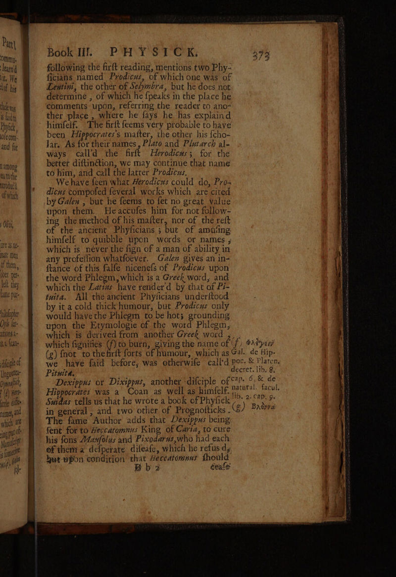 OMM|}. learn Nite We ot hig th Rs i fad i) Phytck ole com. and for among mitothe Ntrodur' of which af them, over per lett they t Lame pur ilolopher pls let ations. a° a {eat )B- sete die Book If. PH Y STOCK, following the firft reading, mentions two Phy- ficians named Prodicus, of which one was of Lentini, the other of Selymbra, but he does not determine , of which he {peaks in the place he comments upon, referring the reader to ano ther place , where he fays he has explaind himfelf. The frit feems very probable to have been Hiéppocrates's matter, the other his {cho- Jar. As for their names, Plato and Plutarch al- ways call’d the firft Herodicas; for the better diftinétion, we may continue that name to him, and call the latrer Prodicus. We have feen what Herodiczs could do, Pro- dicus compofed feveral works which are cited by Galen , but he feems to fet no great value upon them. Heaccufes him for not follow- ing the method of his maiter, nor of the reft of the ancient Phyficians ; but of amasing himfelf to quibble upon words or names , which is never the fign of a man of ability in any profeflion whatfoever. Galen gives an in- ftance of this falfe nicenefs of Prodicus upon the word Phlegm, which is a Greek word, and which the Latizs have renderd by that of Pi- tuita. All the ancient Phyficians underftood by it a cold thick humour, but Prodicus only would havethe Phlegm to be hot; grounding upon the Erymologie of the word Phlegm, which is derived from another Greeh word ,;, . which fignities (f) to burn, giving the name of ' fi Bat perd (g) {not to thefrit forts of humour, which as Gal. de Hip- we have faid before, was otherwife call'd pec. &amp; Platcn, Pituita. decret. tb. &amp;. Dexippus or Dixippas, another -difciple of °° a . - Hippocrates was a Coan as well as himfelf.': (2C¥' Suidas tells us that he wrote a book of Phyfick -°*\?- *° in general , and two other of Prognoiticks . The fame Author adds that Dexippus being fent for to Heccatomnus King of Caria, to cure his fons A4a4folas and Pixodarus,who had each of them a defperate difeafe, which he refus dy hut-wpon condition that Aeccatomnus fhould | Bb 2 éeale
