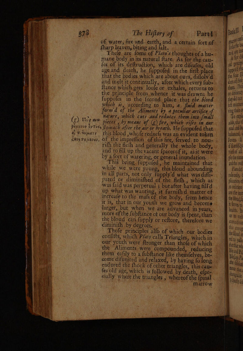 of water, fire and. earth, and a certain fort of harp leaven, biting and fale. Thefe are fome of Plato’s thoughts of a hu- mane body in its natural ftate. Ache the cau- fes of its deftrugtion, which are difeafes, old peel ageand death, he fuppofed in the firlt place f (uppes 0 that the bodies which are about ours, diflolv'd the wt and melt it continually, after which every fub- det ota itance which. gets loofe or exhales, returns to — | thm, the principle from whence it wasdrawn; he ‘J of dete) fuppofes in the fecond place that the blood _ | te a nt which #, according to him, 4. fluid matter ict RRS form'd of the Aliments by a peculiar artifice of | ving the nature, which cuts and reduces them into [mall To ap ne pieces , b) means of (g) fire, which rifes im our adds chat Hévoy £9705 itomach after the air or breath. He fuppofed that | nual and. bl # @tunets this blood ,whafe rednefs was an evident token B balanced, 3 Gees 7e/2evev, Of the impreflion of this fire, ferved to nou- Fevers. Ih | rith the fleth and generally the whole body, , . § fdatlw and to ill up the vacant fpacesof it, asit were <I viehof al by a fort of watering, or general inundation. A plethe time This being. fuppofed, he maintained that . J) auth ref wile we were young, thisbloud abounding 9 Pandit in all parts, not only fupply’d what wasdiffi=- . . 9} rabsoaly, | pated or diminifhed of the flefh , which as B plication of was faid was perpetual ; burafter having fill’d B io relation up what was wanting, it furnifid matter of —_| increafe to the mafs of the body, from heace it is, that in our youth we grow and become I ferves to larger, but when we are advanced in years, health, Bi more of the fubftance of our body is {penr, than ~~ for to mph the bloud can fupply or reftore, therefore we B comes frog diminifh by degrees, | 4 _ Thofe principles alfo of which our bodies confilts, which Plato calls Triangles, which in red to yell our youth were ftronger than thofe of which tutthit wh the Aliments were compounded, reducing B Beand ph f ‘\ a g) Thee ae _ a F é yi s mm 15 COrur Mm thokta) * thebloud In them éafily to a fubftance like themfelves. be- Biel Py come diftnnited and relaxed, by having fo long Bh the dit endured the fhock of other triangles, this cau« | nogare fes old age, which is followed. by death, efpe- | 1 elally where the triangles , whereof the {pinal boats : SEO Yet