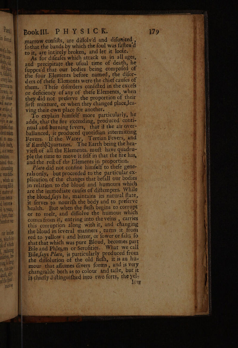 Pary ID fort Nota hye TN cate les od On De 8, diay every fab. (ee Urns to Irawyns he the blood td mater iF atbsice of mith {nl Ales aN cup poled tht dent token 0 noe ole body, , ait Wete mndetion ined. that abounding Was dif. , which 2s saving ill d | matter of rom heace cf become &amp; years, pent, than herefore we our bodies feof which | eguctng m(elyes, Ot V ing fh long es, ts Cal dat, of ofthe [a mutt marrow confifts, are diflolv'd and difunited , {othat the bands by which the foul was faften’d ro it, are intirely broken, and let it loole. As for difeafés which attack us in all ages, and precipitate the ufual time of death, he fuppes'd that. our bodies being compoled of the four Elements before named, the difor- ders of thefe Elements were the chief caufes of them. Thefe diforders confifted in the excefs or deficiency of any of thefe Elements, when they. did not preferve the proportion of their firft mixture, or when they changed place,lea- ving their own place for another. To explain himfelf more particularly, he adds, that the fre exceeding, produced conti- nual and burning fevers, that if the air over- Fevers. If the Water, Tertian Fevers, and if Earch{Quartanes. The Earth being the hea- viet or ali the Elements; mutt have quadru- ple the time to move it felf in that the fire has, Plato did not confine himfelf to thefe gene- ralsonly, but proceeded tothe particular ex- plication of the changes that befall our bodies in relation to the bloud and humours which are the immediate caufes of diftempers. While the bloud,fays he, maintains its natural flate, it ferves to nourith the body and to preferve health. But when the flefh begins to corrupt or to melt, and diffolve the humour which comes from it, entring into theveins , carries this corruption along with ir, and changing the bloud in feveral manners, turns it, from red to yellow; and bitcer, or fower or falt; fo shat that which was pure Bloud, becomes part Bile and Phlegm or Serofities.. What we call Bile,fays Plato, is particularly produced from the diflolution of the old Hefh, it is an hu- mour. that aflumes divers forms, and is very changeable both as to colour and tafte, but it low
