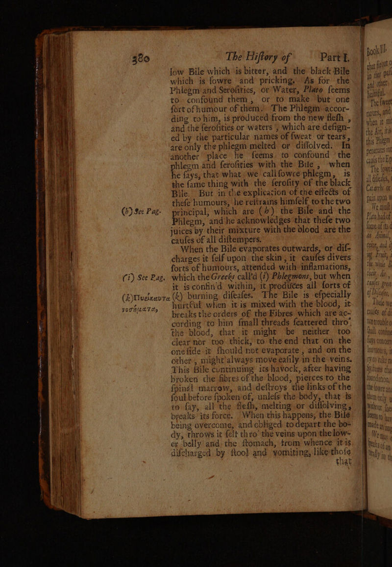 iow Bile which ‘is biteer, and thé ‘black Bile which is fowfe and pricking. As for the Phlegm and Serolities, or Water, Plato {eems to confound them, or to make but one fort of humour of them. ‘The Phlegm: accor- ding to him, is produced from the new flefh , and the ferofities or waters | which are defign- ed by che particular names of {weat. or tears, are only the phlegm melted or diffolved. In another place he feems. to confound ‘the phlegm and ferofities with the Bile , when he fays, that what we callfowre phlegm, . is the fame thing with the ferofity of the black Bile. Buc in the explication of the effects of thefe humours, he reitrains himfel€ tothe two (6) See Pag- principal, which are (4) the Bile and the Phlegm, and’he acknowledges that thefe two juices by their mixture with the olood are the caufes of all diftempers. ; When the Bile evaporates outwards, or dif- charges it felf upon the skin, it caufes divers Se es nee _ odie. GEMS a aap aa eis sce at epee ONE HA ETE pee — ee i ue forts of humours, attended with inflamations, Wan (i) See Pag. which the Greeks call'd (7) Phlegmons, but when eta it isconfin'd within, it produces all forts of (Z)Uvexevre (k) burning difeafes. The Bile is efpecially Hi vochuere, Rurtkul whien 1 as mixed with the blood, it. BH Fh as pie, 1 5 Ves ; A breaks the orders of the Fibres which are ac- Whi cording to him {mall threads feattered thro; . the blood, that ic might be neither too &amp; ae Ae otl pale ey ¥ “ 6 | z This Bile cuntinuing’ its havock, after having baat. | sroken che fibres of the blood, pierces to the Hak (ging! marrow, and deftroys the links of the Ae foul before fpoken’of, unlefs the body, that is aa co fay, all the feth, melting or diffolving, Be! breaks its force. When this happens, the Bile haat being overcome, and cbliged todepart the bo= ee dy, throws it felt thro’ the veins upon thelow- i eal er belly and the ftomach, trom whence itis difcharged by {too} and yomiting, like thofe By | Lae i tae einen + hothfil. The {weet when It 10! tt v1 aH Wy iV The \owte It Aitostae ot all QUAI, { Catarrns ot ait Upon W We mutt SAW ay the {ora ¥ Clowre 7 \ coat Hem pntas em on] 1