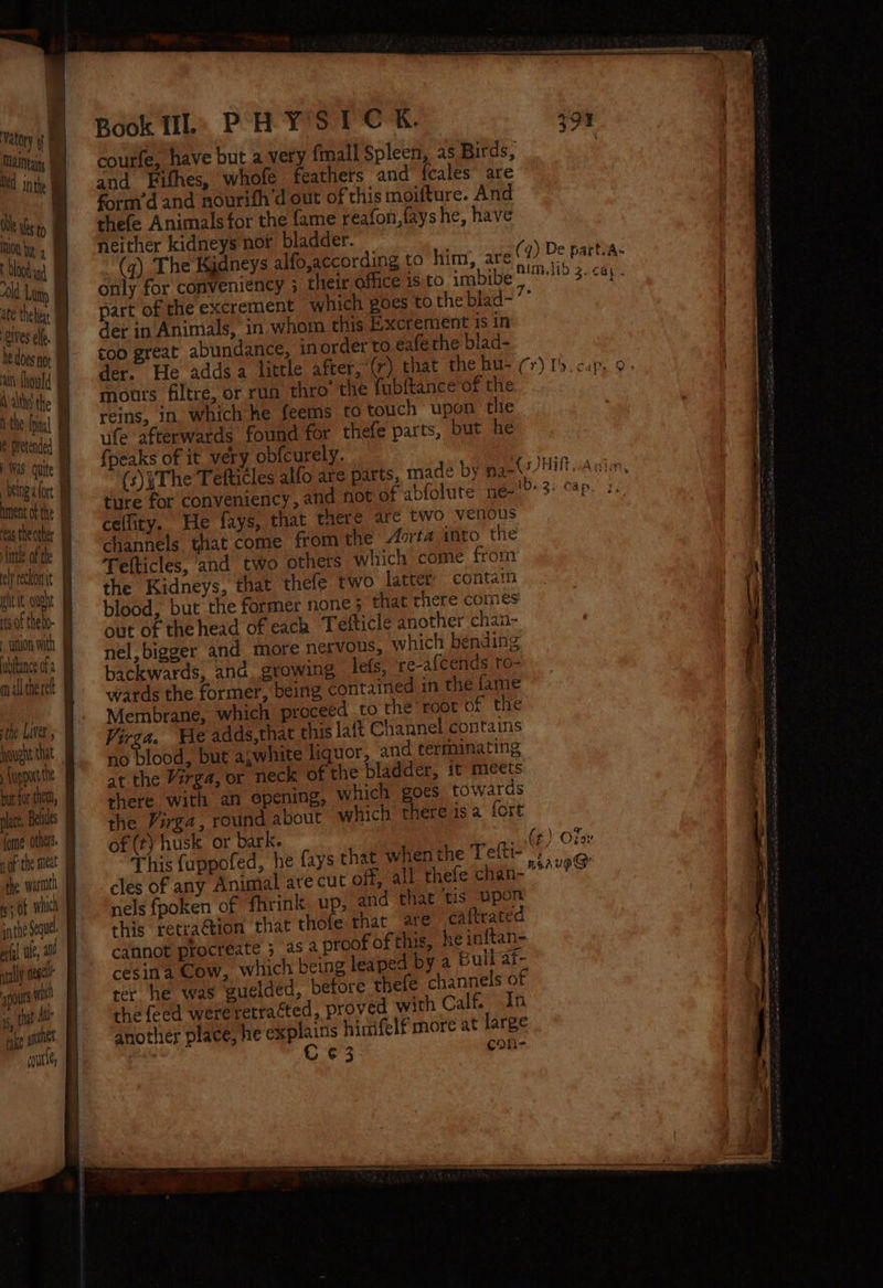 Manta % Od inthe | ate thehix i tittle of the ely reckonit | htt oght rts of thebo- - wnion with iubftance of a hough that pport te (ome others the warath inthe Segue aryl te, at agp nese pout wit i, that Alle ie a cout Se See ea ; ! Ai j 1 —— Book UL: PHYSIC EK. courfe, have but a very {mall Spleen, as Birds, and Fithes, whofe feathers and {cales” are form’d and nourith d out of this moifture. And thefe Animals for the fame reafon,fays he, have neither kidneys nor bladder. (q) The Kidneys alfo,according to him, are only for conveniency ; their office is to imbibe der in Animals, in, whom this Excrement 1s in coo great abundance, inorder to eafe the blad- mours filtre, or run thro’ the fubltance of the reins, in. which he feems to touch upon thie uife afterwards found for thefe parts, but he {peaks of it very obfcurely. ture for conveniency, and not of abfolute neé- ceflity. He fays, that there are two venous channels that come from the Aorta ito the Tefticles, and two othets which come from the Kidneys, that thefe two latter’ contain blood, but the former none; that there comes out of the head of each Tefticle another chan- nel, bigger and more nervous, which bending backwards, and. growing lefs, re-afcends to- wards the former, being contained in the fame Membrane, which proceed to the’ root of the Virga. We adds,that this lait Channel contains f Gee but a;white liquor, and terminating at the Virga, or neck of the bladder, it meets shere with an opening, which goes towards the Virga, round about which there isa fore of (t) husk or bark. This {appofed, he fays that when the Telti- cles of any Animal are cut off, all thefe chan- nels fpoken of fhrink up, and that tis upon this retraction that thofe that are caftrate cannot procreate 5 asa proof of this, 2¢ inftan= cesina Cow, which being leaped by a Bui at- the feed were retraéted, proved with Calf. In another place, he explains hinfelf more at large : € ¢ 3- coh-