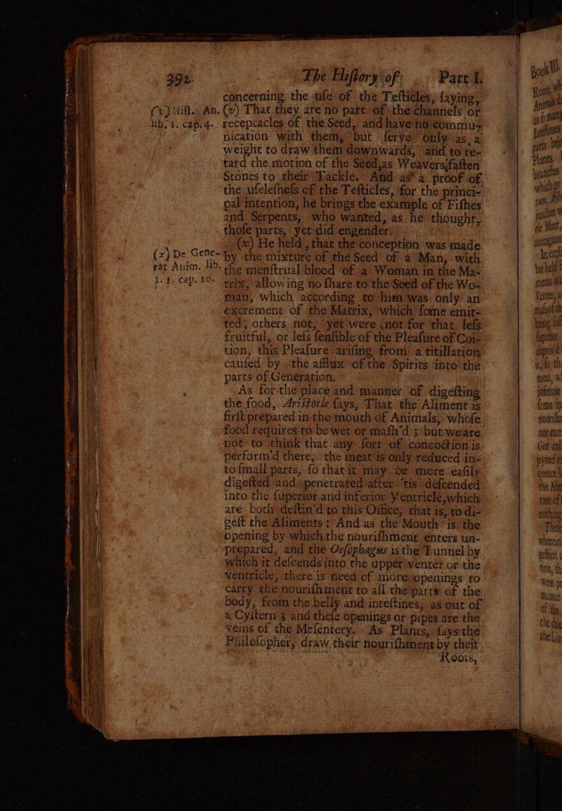 Fie oe Ean 2 5% EE Se ae NC ee ee A ne : e ad ¥s* ois i Y 392 (v) Hitt. An. Nb. 4. cap. 4. (x) De Gene- gat Anim. Jib. Ie. Cap. 206 Lhe Hiftory of Part f. concerning the ufe of the Tefticles;-{aying, (v) That they are no part of the channels or receptacles of the Seed, and have no commu nication with them, but ferve only as a weighe to draw them downwards, and to re- tard the motion of the Seed,as Weavers;faften Stones to their Tackle. And as’ a proof of the ufelefnefs cf the Tefticles, for the princi- pal intention, he brings the example of Fithes and Serpents, who wanted, as he thoughr, thofe parts, yet did engender. cg td (x) He held , that the conception was made by the mixture of the Seed of a Man, with the menftrual blood of a Woman in the Ma- trix, allowing no fhare to the Seed of the Wo- man, which according to him was only an excrement of the Matrix, which fome emit= ted, others not, yet were inot for that. lefs fruitful, or lefs fenfible of the Pleafure of Coi- tion, this Pleafure arifing from: a titillation parts of Generation, | As forthe place and manner of digefting the food, Aristotle fays, That the Aliment is frit prepared in the mouch of Animals, whofe not to think that any fort of concoion js performed there,.. the meat is only reduced in« tofmall parts, fo that it may be more eafily digefted and. penetrated after “tis déf{cended. into the {uperier.and inferior Veatricle, which are both deitin’d to this Office, that is, ro di- elt the Aliments: And as the Mouth is the opening by which the nourifhment enters un- prepared, and the Oc/ophagus isthe Tunnel by which it defcends into the upper vencer or the ventricle, there is need of more openings to carry the nourifament to all the parts of the body, from the belly and inteftines, as our of a Cyitern 3 and thele openings or pipes are the veins of the Mefentery, As Plants, fays the Philofopher, draw, their nourifhment by thetr Seaman aos | ee Plants byranichs which ge yur, junto the Meat, pntignor next he held t ments Wa Ventet, a ma(st being, fut fupenot depriv a fnent, 1 pneu fome {ip nourithe nor exer Gut cal joyned t quence the Alin tom of | nothing Thele whereiti geltin y thon, th, Were. Manner of the the chie the Liv \