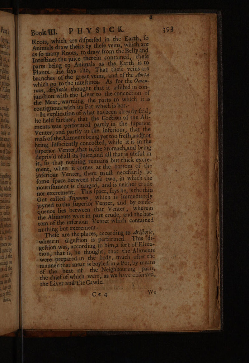 Par Layino 4b) nels Or MN Ys , aS a ty tt. Ifa roof of Prine E Fifhes Ought, Stade XW | the Mas the Wo only an Ne emits that, Les eof Col tulation Into the igeling liment 1s } ‘id s, Whole wt weare “OCON IS yced ine e eat efeended cle which 115,10 di- th is the ters Ul Funnel oy tet of the eines 10 | vot the ga . fps tt ent Kadi, Rokk PHY SUC K. Roots, which: are difperfed in the Earth, fo Animals draw theirs by thele veins, which are as fo many Roots, to draw from the Belly and Inteftines the juice therein contained, thetfe parts being to Animals as the. Earth 1s to Plants. He {ays alfo, That thefe. veins are branches of the great veins, and of the Aorta which go to the inteftines. “As for the Omen- tum, Ariftorle thought that it aflifted in con- “anétion with the Liver to the conco<tion: of the Meat, warming the parts to which itis contiguous. with its Fat which is hot.: ~Inexplication of what has been already faid, he held farther, that the Coétion of the Ai- ments was. performed partly in the fuperior Venter, and partly in the inferiour, that the ma{sof the Aliments being yet too frefh,andinot being fufficiently concoéted, while itis inthe fuperior Venter, that is,the Stomach,and being depriv'd ofall its Juice,and all that is ufeful in it, fo that nothing remains but thick excre- ment, when if comes at the, bottom cf the inferiowr Venter, there muft neceflarily be fome fpace between thele two, in which the nourifhment is changed, and is neither crude nor-excrement. This fpace, fays he, isthe chin Gut called fejenum , which is immediately joyned to the fuperior Venter, and by confe- quence lies between thar Venter, wherein the Aliments were in part crude, and the bot- tom of the inferiour Venter which contained nothing but excrement- | Thele are the places, according to Ariffotie, wherein digeftion is perfermed. This *di- geftion was, according to him,a tort of Elixa- rion, that is, he thought, that the Aliments were: prepared in the body, much after the manner that meat is boyled ina Pot, by means of the. heat. of the Neighbouring parts, rhe chief of which were, as We have obferved, the Liver andthe Cawle. : ?